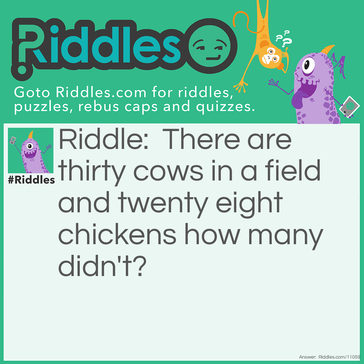 Riddle: There are thirty cows in a field and twenty eight chickens how many didn't? Answer: The answer is 10. This is how the it goes there are 30 cows in a field 20 ate chickens how many didn't.