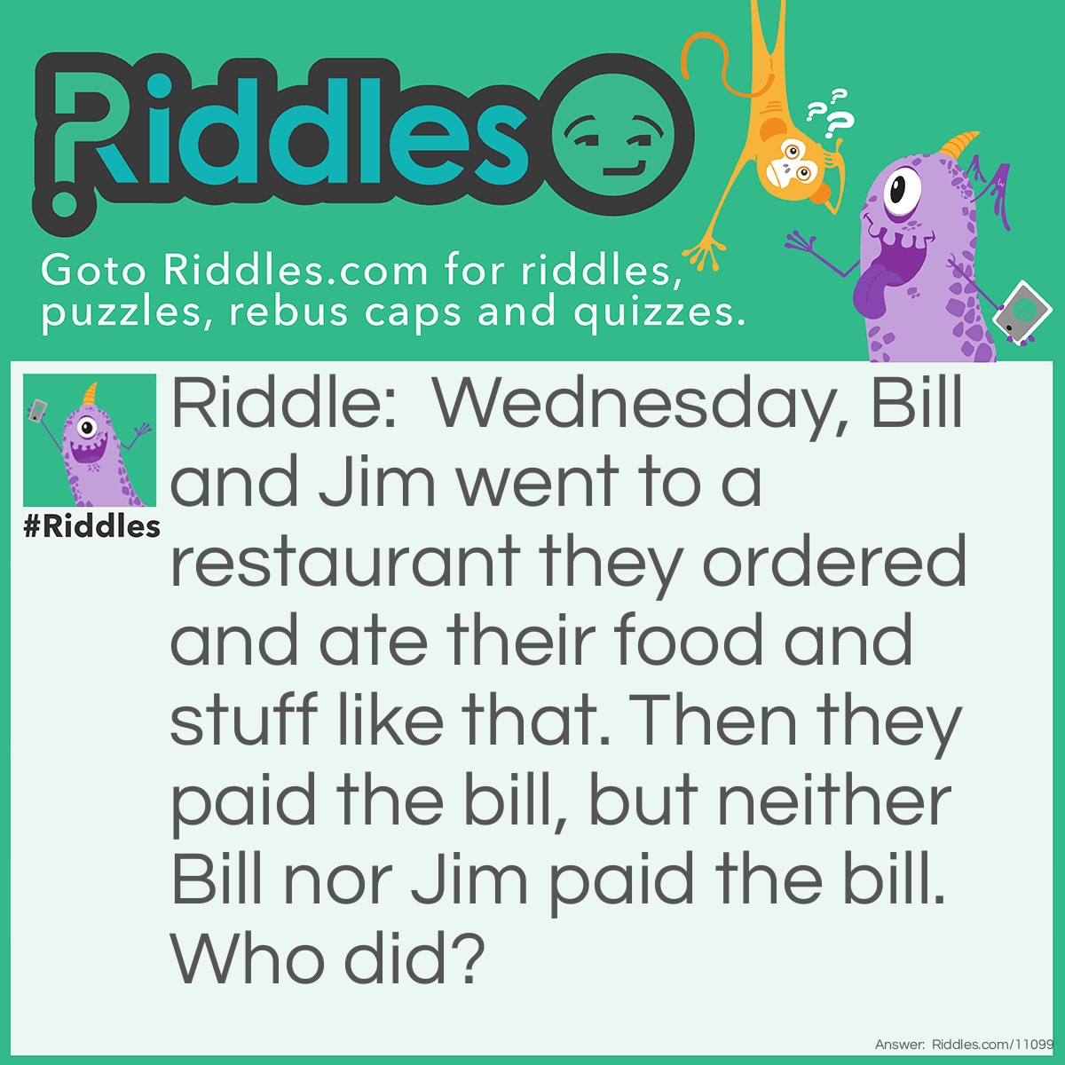 Riddle: Wednesday, Bill and Jim went to a restaurant they ordered and ate their food and stuff like that. Then they paid the bill, but neither Bill nor Jim paid the bill. Who did? Answer: Wednesday did!