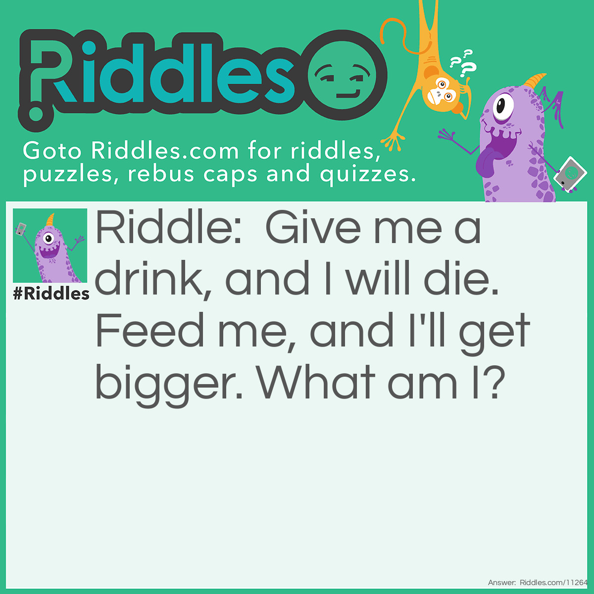 Riddle: Give me a drink, and I will die. Feed me, and I'll get bigger. What am I? Answer: Fire.