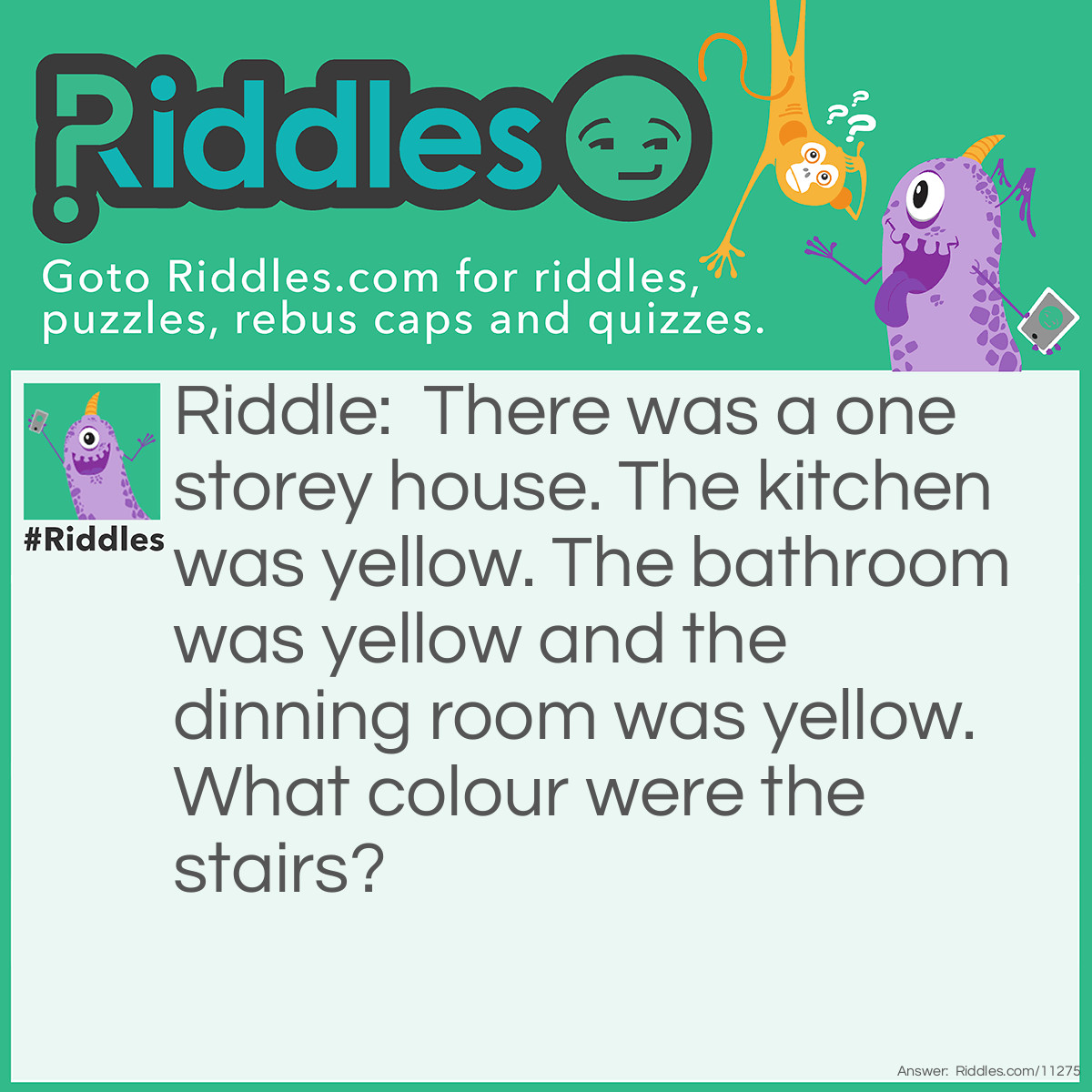 Riddle: There was a one storey house. The kitchen was yellow. The bathroom was yellow and the dinning room was yellow. What colour were the stairs? Answer: There were no stairs! The house was one storey so how would there be stairs?