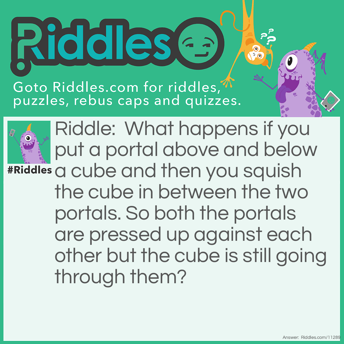 Riddle: What happens if you put a portal above and below a cube and then you squish the cube in between the two portals. So both the portals are pressed up against each other but the cube is still going through them? Answer: I don’t know!!