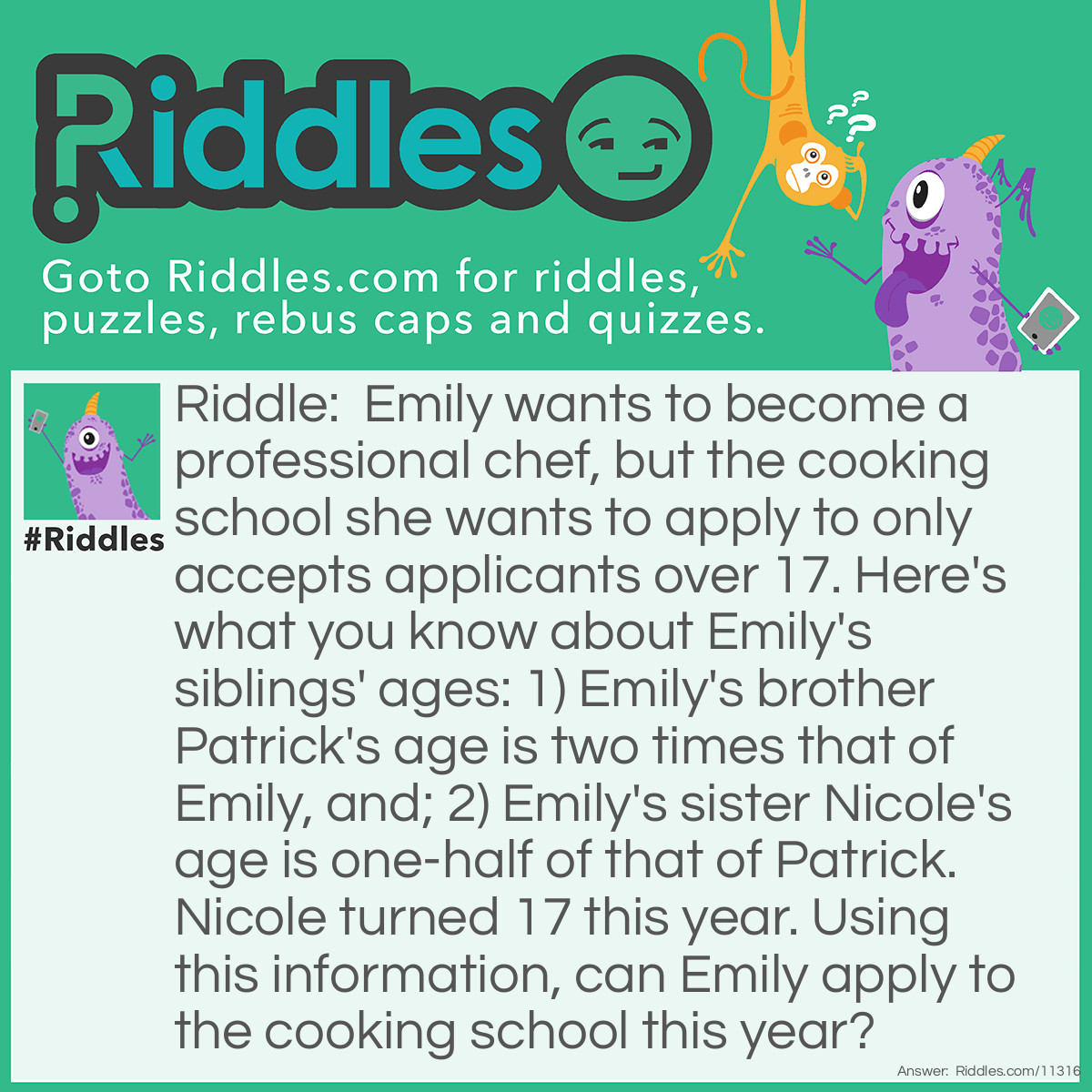 Riddle: Emily wants to become a professional chef, but the cooking school she wants to apply to only accepts applicants over 17. Here's what you know about Emily's siblings' ages: 1) Emily's brother Patrick's age is two times that of Emily, and; 2) Emily's sister Nicole's age is one-half of that of Patrick. Nicole turned 17 this year. Using this information, can Emily apply to the cooking school this year? Answer: No, she cannot. If Nicole is 17, and her age is one-half of that of Patrick, then Patrick must be two times Nicole's age. Therefore, Patrick is 34. If Patrick is 34, and his age is two times that of Emily, then Emily must be one-half of Patrick's age. Therefore, Emily is 17. Emily and Nicole are of the same age because they are twins. However, the cooking school only accepts applicants "over 17", not "17 and over". Therefore, Emily cannot apply to the cooking school this year.