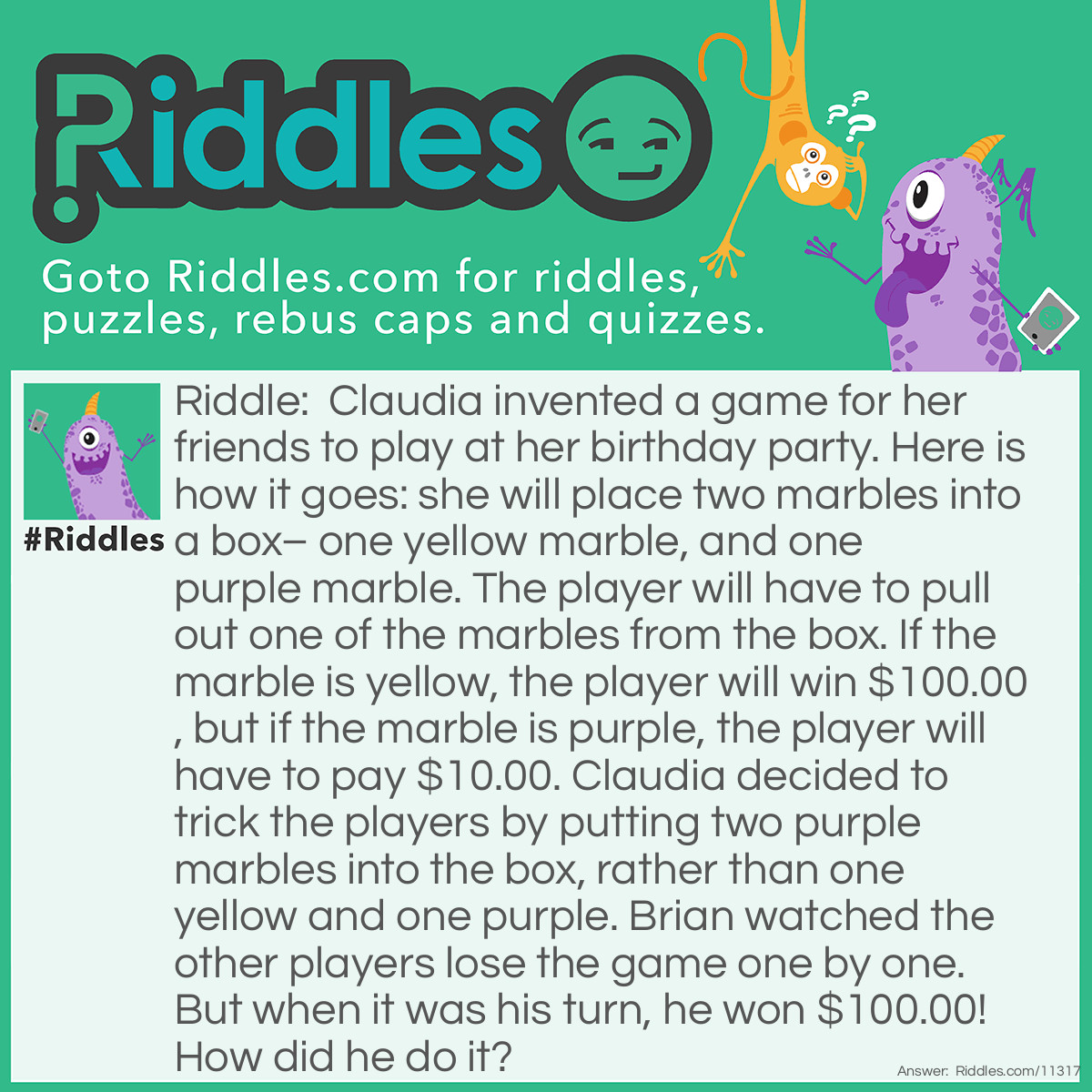 Riddle: Claudia invented a game for her friends to play at her birthday party. Here is how it goes: she will place two marbles into a box– one yellow marble, and one purple marble. The player will have to pull out one of the marbles from the box. If the marble is yellow, the player will win $100.00, but if the marble is purple, the player will have to pay $10.00. Claudia decided to trick the players by putting two purple marbles into the box, rather than one yellow and one purple. Brian watched the other players lose the game one by one. But when it was his turn, he won $100.00! How did he do it? Answer: Brian pulled out one of the marbles, and, without showing it to anyone, quickly put it in his mouth, being careful not to swallow it. Then, he pulled out the remaining marble, which was purple, and showed it to everybody. According to the rules, it meant that the marble Brian had chosen was yellow. Claudia had to admit it, otherwise, everyone at the party would know that she was a liar.