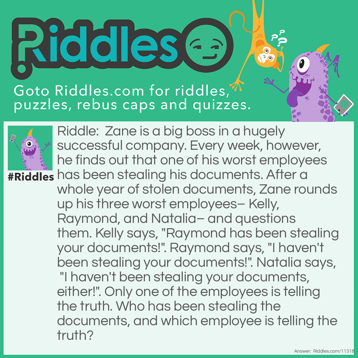 Riddle: Zane is a big boss in a hugely successful company. Every week, however, he finds out that one of his worst employees has been stealing his documents. After a whole year of stolen documents, Zane rounds up his three worst employees– Kelly, Raymond, and Natalia– and questions them. Kelly says, "Raymond has been stealing your documents!". Raymond says, "I haven't been stealing your documents!". Natalia says, "I haven't been stealing your documents, either!". Only one of the employees is telling the truth. Who has been stealing the documents, and which employee is telling the truth? Answer: Natalia has been stealing the documents. Raymond is telling the truth. If Kelly was the one stealing the documents, then she would be lying, and Raymond would be telling the truth. But then, Natalia would also be telling the truth, which goes against the condition that only one employee is telling the truth. If Raymond was the one stealing the documents, then he would be lying, Kelly would be telling the truth, and Natalia would also be telling the truth. This also contradicts that only one employee is honest. If Natalia was the one stealing the documents, then she is lying. But then, who is telling the truth? It's not Kelly, because if it was so, both she and Natalia would be telling the truth, and Raymond would be lying, which doesn't meet the requirements. Therefore, Raymond is telling the truth, Kelly and Natalia are both lying, and Natalia is the one stealing the documents.