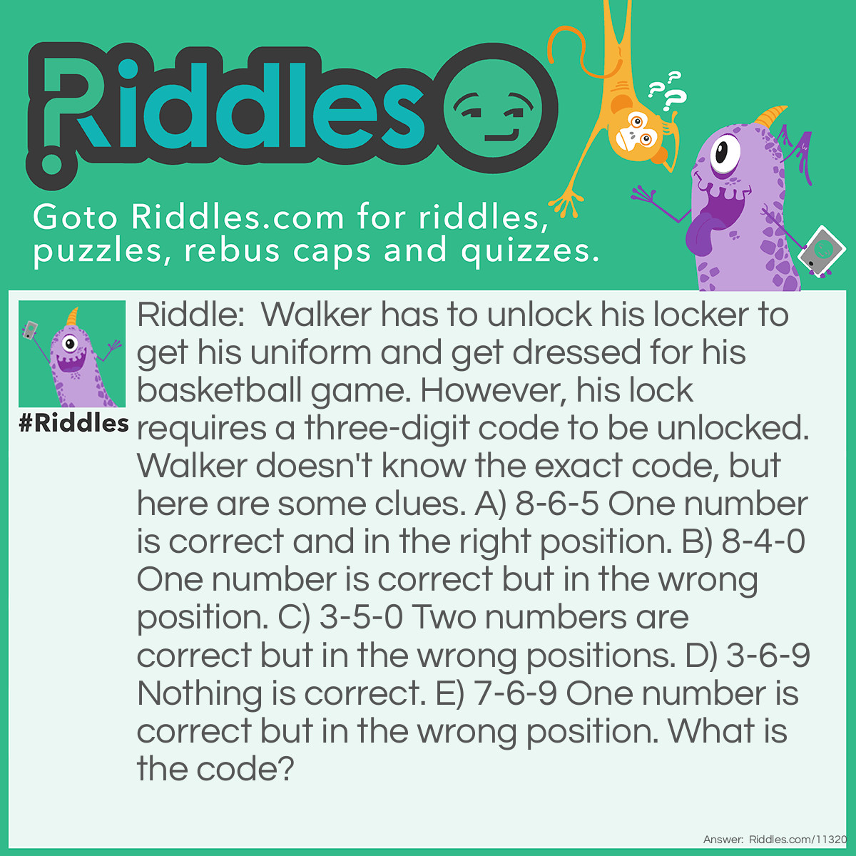 Riddle: Walker has to unlock his locker to get his uniform and get dressed for his basketball game. However, his lock requires a three-digit code to be unlocked. Walker doesn't know the exact code, but here are some clues. A) 8-6-5 One number is correct and in the right position. B) 8-4-0 One number is correct but in the wrong position. C) 3-5-0 Two numbers are correct but in the wrong positions. D) 3-6-9 Nothing is correct. E) 7-6-9 One number is correct but in the wrong position. What is the code? Answer: The code is 0-7-5. Starting with Clue D, we can eliminate 3, 6, and 9, and all instances of those numbers, because none of them are in the final code. 8 cannot be in the final code because Clues A and B would contradict each other if it was in the code. This means that 5 is in the code, and it takes the third position; we can therefore eliminate 4, too. From Clue C, we can conclude that 5 and 0 are part of the code, because 3 is not (we already eliminated it based on Clue D). And based on Clue E, the last digit we need is 7, because we already eliminated 6 and 9 based on Clue D. We do not know the positions of 0 and 7, however, but we know that 5 takes the third position, which leaves us with just two options for the code: either 7-0-5 or 0-7-5. 7-0-5 cannot be the code because it would contradict Clue E since 7 cannot go in the first position; it can only go in the second position, while 0 goes in the first position. This means that the correct code is 0-7-5.