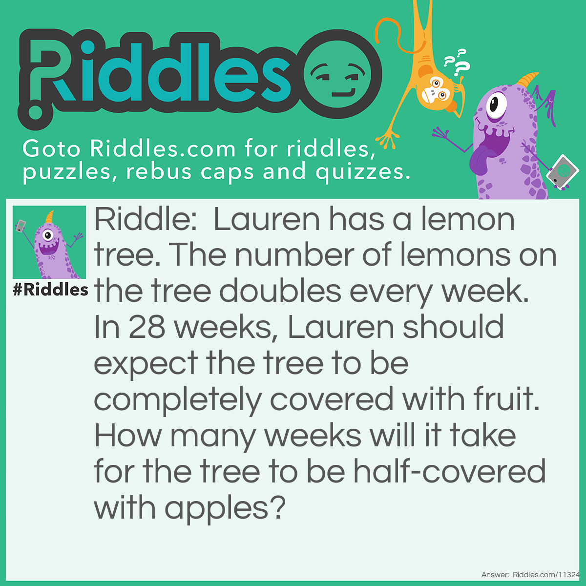 Riddle: Lauren has a lemon tree. The number of lemons on the tree doubles every week. In 28 weeks, Lauren should expect the tree to be completely covered with fruit. How many weeks will it take for the tree to be half-covered with apples? Answer: Zero. If I asked you about lemons, the answer would be 27 weeks because the number of lemons on Lauren's tree doubles every week. However, I asked you about APPLES, and they don't grow on lemon trees; therefore, the answer is zero.