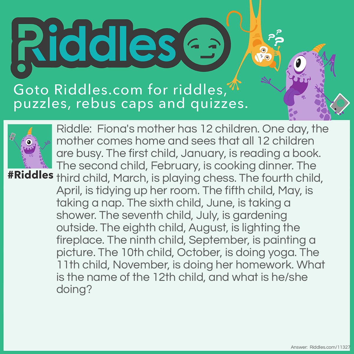 Riddle: Fiona's mother has 12 children. One day, the mother comes home and sees that all 12 children are busy. The first child, January, is reading a book. The second child, February, is cooking dinner. The third child, March, is playing chess. The fourth child, April, is tidying up her room. The fifth child, May, is taking a nap. The sixth child, June, is taking a shower. The seventh child, July, is gardening outside. The eighth child, August, is lighting the fireplace. The ninth child, September, is painting a picture. The 10th child, October, is doing yoga. The 11th child, November, is doing her homework. What is the name of the 12th child, and what is he/she doing? Answer: The name of the 12th child is Fiona, and she is playing chess with March. Fiona is the name of the 12th child because this is FIONA'S mother. And Fiona is playing chess with March because most of the aforementioned activities require only one person to do, except for playing chess; that activity requires two players.