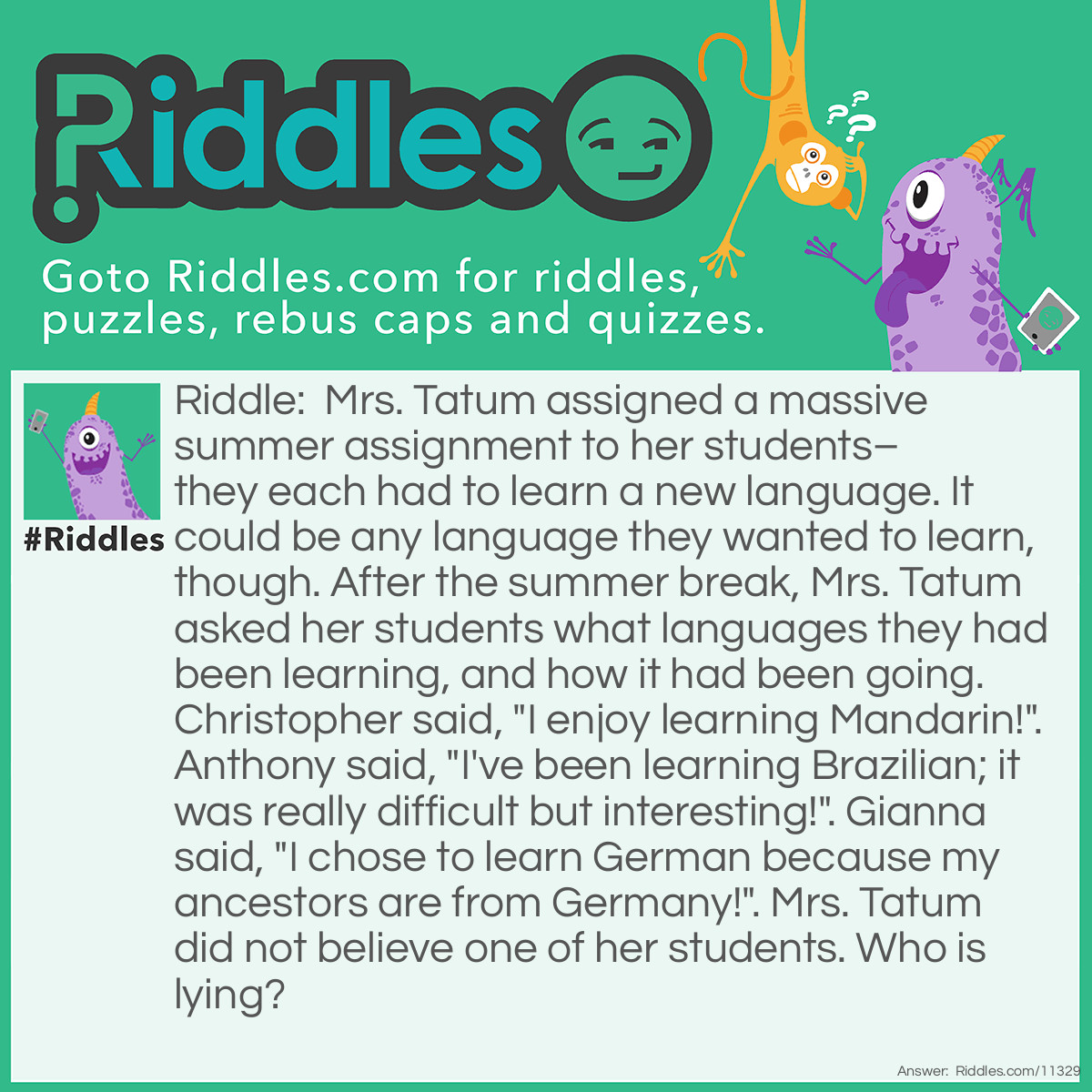 Riddle: Mrs. Tatum assigned a massive summer assignment to her students–they each had to learn a new language. It could be any language they wanted to learn, though. After the summer break, Mrs. Tatum asked her students what languages they had been learning, and how it had been going. Christopher said, "I enjoy learning Mandarin!". Anthony said, "I've been learning Brazilian; it was really difficult but interesting!". Gianna said, "I chose to learn German because my ancestors are from Germany!". Mrs. Tatum did not believe one of her students. Who is lying? Answer: Anthony is lying. He couldn't be learning Brazilian because this "language" doesn't exist; people speak Portuguese in Brazil.