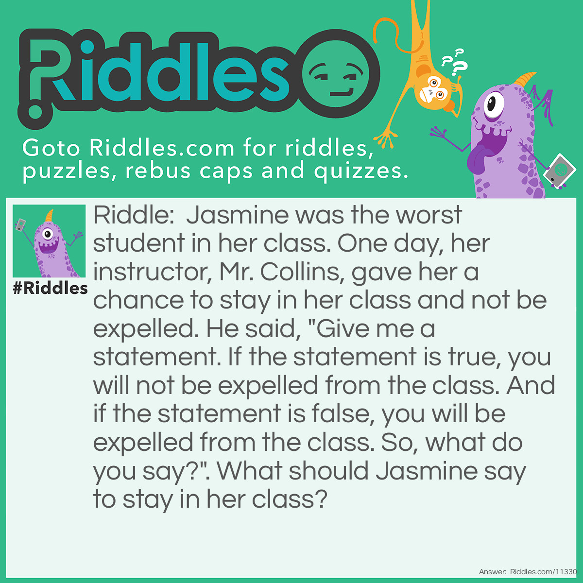 Riddle: Jasmine was the worst student in her class. One day, her instructor, Mr. Collins, gave her a chance to stay in her class and not be expelled. He said, "Give me a statement. If the statement is true, you will not be expelled from the class. And if the statement is false, you will be expelled from the class. So, what do you say?". What should Jasmine say to stay in her class? Answer: Jasmine should say, "I will be expelled from the class,". If we suppose that the statement is true, then Jasmine would not be expelled from the class. But then, it makes the statement false. And if we suppose that the statement is false, then Jasmine would be expelled from the class. But then, it makes the statement true. This phrase creates a paradox, as it cannot be true AND false at the same time.