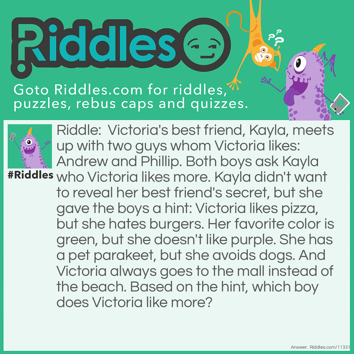 Riddle: Victoria's best friend, Kayla, meets up with two guys whom Victoria likes: Andrew and Phillip. Both boys ask Kayla who Victoria likes more. Kayla didn't want to reveal her best friend's secret, but she gave the boys a hint: Victoria likes pizza, but she hates burgers. Her favorite color is green, but she doesn't like purple. She has a pet parakeet, but she avoids dogs. And Victoria always goes to the mall instead of the beach. Based on the hint, which boy does Victoria like more? Answer: Victoria likes Phillip more than Andrew. We have to look for some pattern in the hint Kayla gave the boys. Things such as "mall", "parakeet", "green", and "pizza" contain double letters, whereas things like "beach", "dog", "purple", and "burger" do not. The name "Phillip" contains the double letter "L", but the name "Andrew" doesn't have any double letters. Therefore, Victoria likes Phillip.