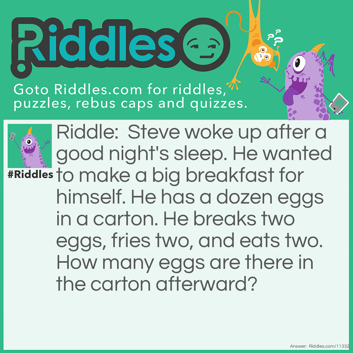 Riddle: Steve woke up after a good night's sleep. He wanted to make a big breakfast for himself. He has a dozen eggs in a carton. He breaks two eggs, fries two, and eats two. How many eggs are there in the carton afterward? Answer: Afterwards, there are 10 eggs in the carton. Steve broke, fried, and ate the same two eggs. This is because: 1) cooking the egg while it is still in its shell would be considered boiling the egg, not frying it; after all, you would need to break the egg into a pan before frying it, and; 2) you cannot eat a raw egg while it is still in the shell because of the risk of foodborne illnesses.