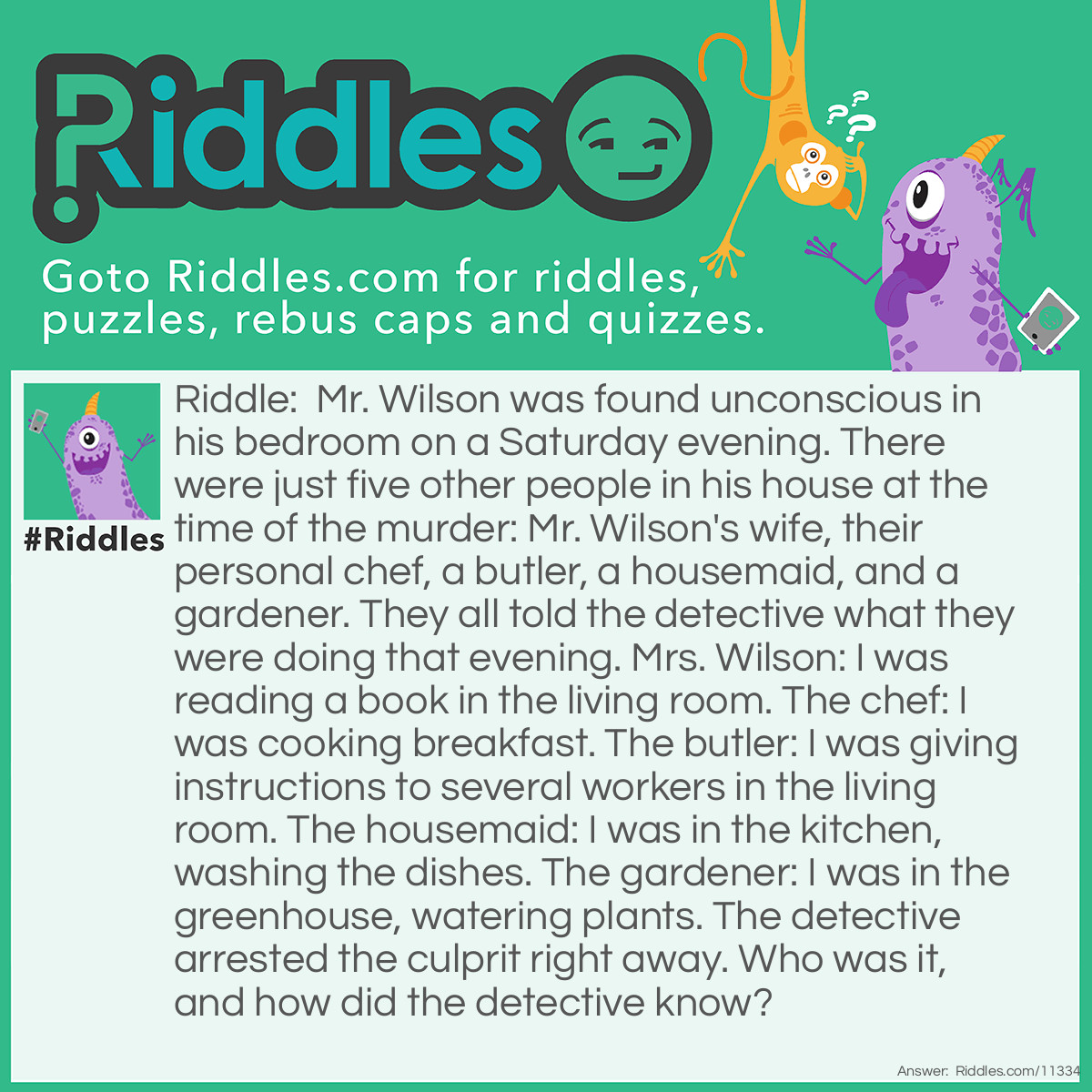Riddle: Mr. Wilson was found unconscious in his bedroom on a Saturday evening. There were just five other people in his house at the time of the murder: Mr. Wilson's wife, their personal chef, a butler, a housemaid, and a gardener. They all told the detective what they were doing that evening. Mrs. Wilson: I was reading a book in the living room. The chef: I was cooking breakfast. The butler: I was giving instructions to several workers in the living room. The housemaid: I was in the kitchen, washing the dishes. The gardener: I was in the greenhouse, watering plants. The detective arrested the culprit right away. Who was it, and how did the detective know? Answer: In fact, there wasn't just one culprit–there were TWO culprits: the personal chef and the butler. The personal chef is the first culprit; the murder happened in the EVENING. He couldn't be cooking breakfast so late in the day. The butler is the second culprit; there were only 5 other people in the house, including himself, and almost none of them were in the living room, except for the wife (but she is not a WORKER). He couldn't be supervising so many workers.