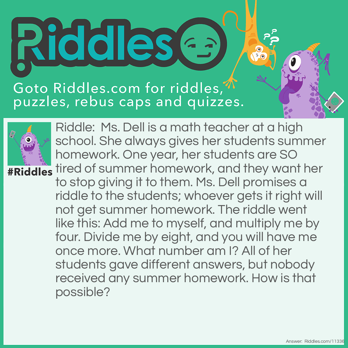 Riddle: Ms. Dell is a math teacher at a high school. She always gives her students summer homework. One year, her students are SO tired of summer homework, and they want her to stop giving it to them. Ms. Dell promises a riddle to the students; whoever gets it right will not get summer homework. The riddle went like this: Add me to myself, and multiply me by four. Divide me by eight, and you will have me once more. What number am I? All of her students gave different answers, but nobody received any summer homework. How is that possible? Answer: All numbers work with Ms. Dell's riddle! ((x + x) * 4) / 8 will always equal x.