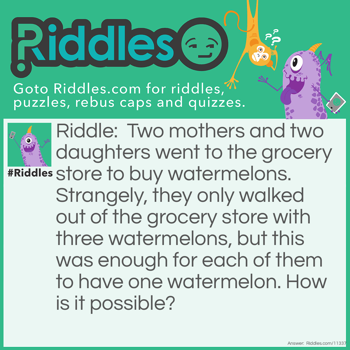 Riddle: Two mothers and two daughters went to the grocery store to buy watermelons. Strangely, they only walked out of the grocery store with three watermelons, but this was enough for each of them to have one watermelon. How is it possible? Answer: Only three people went grocery shopping: a grandmother, a mother, and a daughter. The grandmother is also a mother (she is the mother's mother), and the mother is also a daughter (she is the grandmother's daughter).