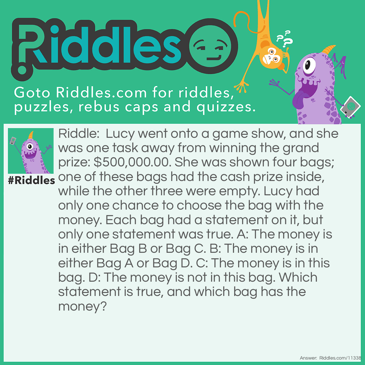 Riddle: Lucy went onto a game show, and she was one task away from winning the grand prize: $500,000.00. She was shown four bags; one of these bags had the cash prize inside, while the other three were empty. Lucy had only one chance to choose the bag with the money. Each bag had a statement on it, but only one statement was true. A: The money is in either Bag B or Bag C. B: The money is in either Bag A or Bag D. C: The money is in this bag. D: The money is not in this bag. Which statement is true, and which bag has the money? Answer: Statement B is true. Bag D has the money. If Bag A had the money, then statements B and D would both be true. If Bag B had the money, then statements A and D would both be true. If Bag C had the money, then statements A, C, and D would all be true. But, we only need one true statement. If Bag D had the money, then the statements on all of the bags would be false, except for that on Bag B. This matches the conditions, so the money is in Bag D.