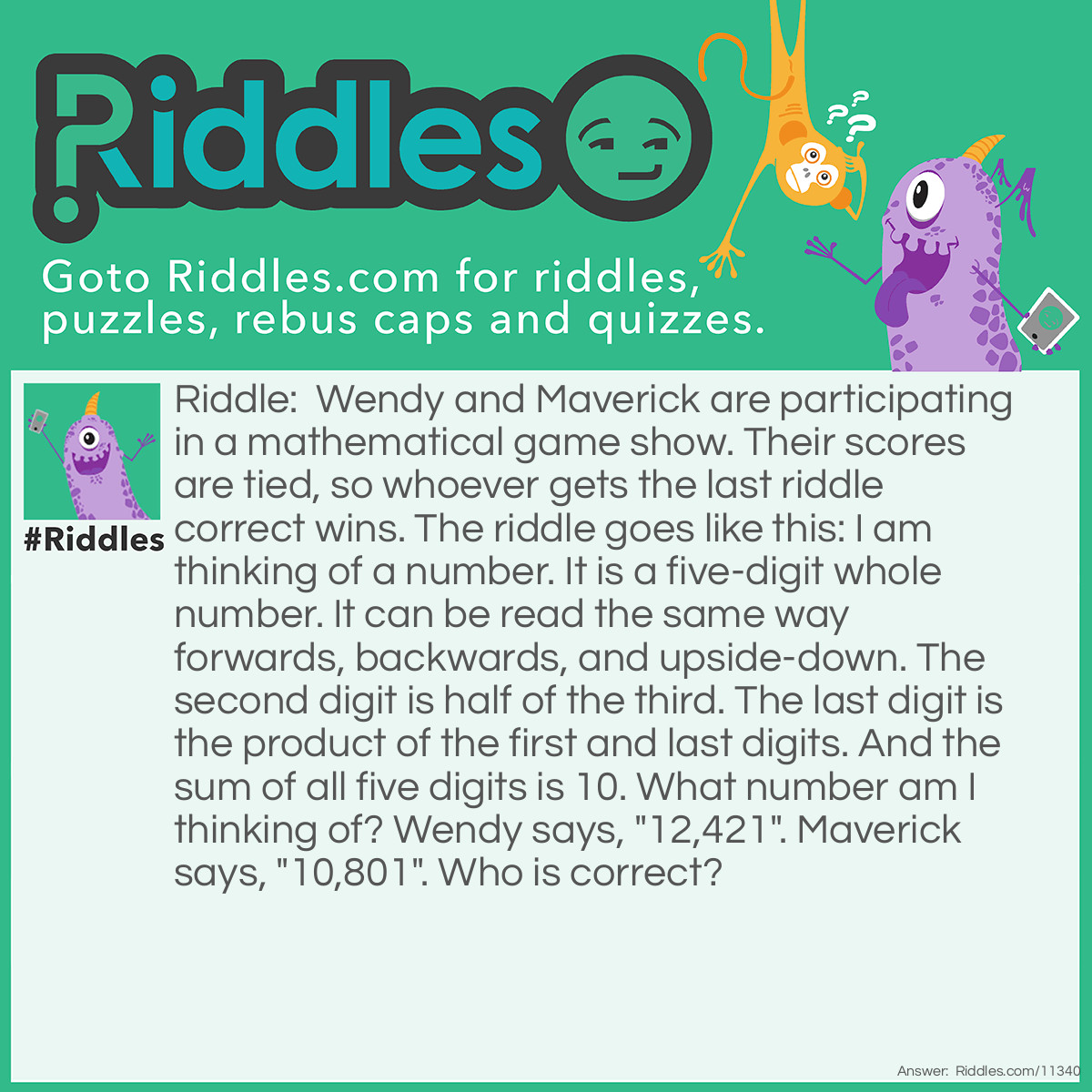 Riddle: Wendy and Maverick are participating in a mathematical game show. Their scores are tied, so whoever gets the last riddle correct wins. The riddle goes like this: I am thinking of a number. It is a five-digit whole number. It can be read the same way forwards, backwards, and upside-down. The second digit is half of the third. The last digit is the product of the first and last digits. And the sum of all five digits is 10. What number am I thinking of? Wendy says, "12,421". Maverick says, "10,801". Who is correct? Answer: Maverick is correct. The number is 10,801. This is why: Both numbers meet most of the requirements, but 12421 does not meet the second requirement because it CANNOT be read the same way upside-down as right-side-up. Many think 10801 does not meet the third requirement, but 0 CAN be half of 8 if you cut 8 in half horizontally. This way, you will get two zeros, and 10801 DOES meet the third requirement. Since only 10801 meets all the requirements, it is the correct answer, and Maverick is right!
