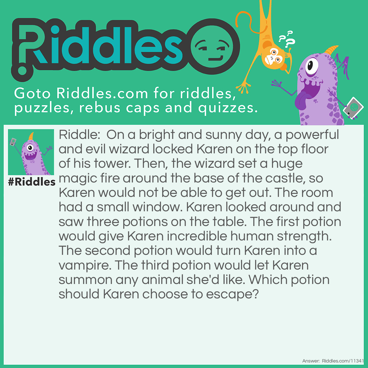 Riddle: On a bright and sunny day, a powerful and evil wizard locked Karen on the top floor of his tower. Then, the wizard set a huge magic fire around the base of the castle, so Karen would not be able to get out. The room had a small window. Karen looked around and saw three potions on the table. The first potion would give Karen incredible human strength. The second potion would turn Karen into a vampire. The third potion would let Karen summon any animal she'd like. Which potion should Karen choose to escape? Answer: Karen should choose the potion that allows her to turn into a vampire (the second potion). Even if she has all of the strength in the world, she wouldn't be able to do anything to the magic fire. And no animal can help Karen escape. If Karen turns into a vampire, though, she can transform into a bat and fly away through the window. And I know what you're thinking, but no–even though it's a sunny day, bats cannot die in the sun.