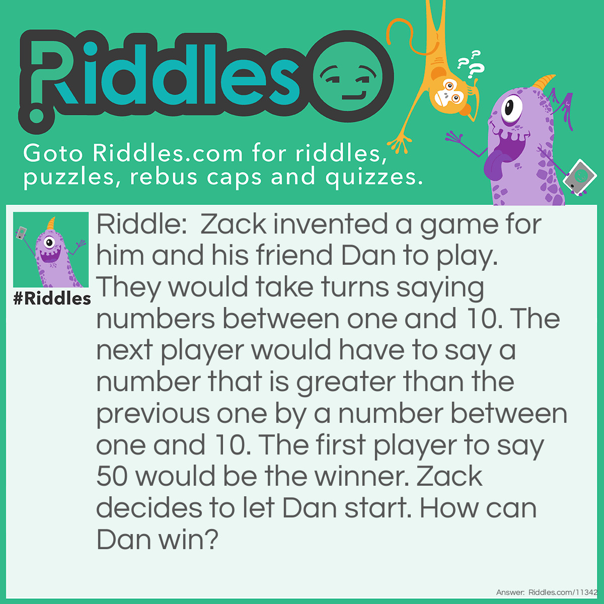 Riddle: Zack invented a game for him and his friend Dan to play. They would take turns saying numbers between one and 10. The next player would have to say a number that is greater than the previous one by a number between one and 10. The first player to say 50 would be the winner. Zack decides to let Dan start. How can Dan win? Answer: If Dan wants to say 50, then he needs Zack to say a number between 40 and 49, so right before 50, Dan needs to say 39. If he wants to say 39, then Zack needs to say a number between 29 and 38, so right before 39, Dan needs to say 28. If Dan wants to say 28, Zack has to say a number between 18 and 27, so right before 28, Dan has to say 17. And if he wants to say 17, he has to let Zack say a number between 7 and 16, so right before 17, Dan has to say 6. In order to win, Dan needs to say 6, then 17, then 28, then 39, and finally 50.
