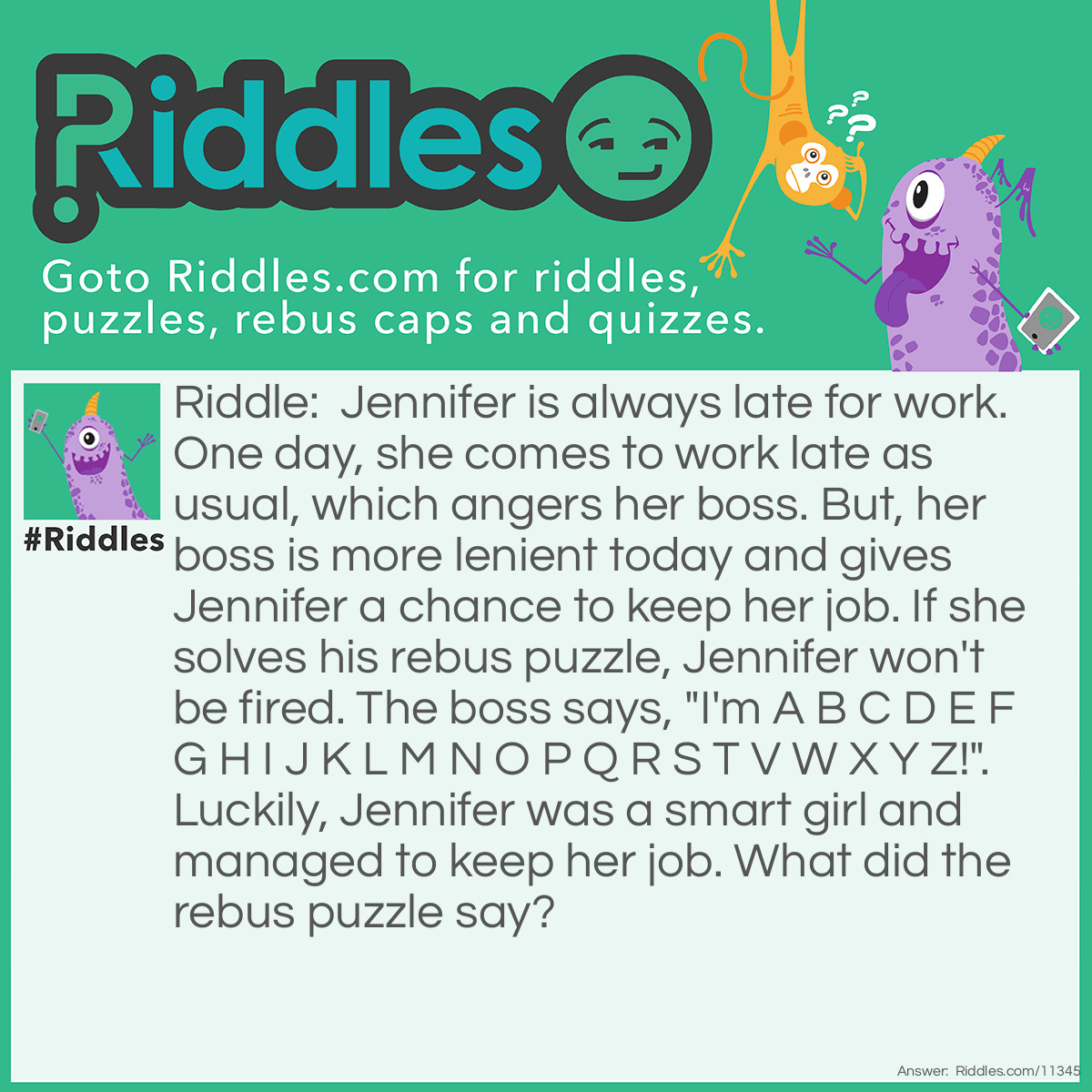 Riddle: Jennifer is always late for work. One day, she comes to work late as usual, which angers her boss. But, her boss is more lenient today and gives Jennifer a chance to keep her job. If she solves his rebus puzzle, Jennifer won't be fired. The boss says, "I'm A B C D E F G H I J K L M N O P Q R S T V W X Y Z!". Luckily, Jennifer was a smart girl and managed to keep her job. What did the rebus puzzle say? Answer: "I'm missing you". "A B C D E F G H I J K L M N O P Q R S T V W X Y Z" is missing the letter "U", which sounds like "I'm missing you (U)".