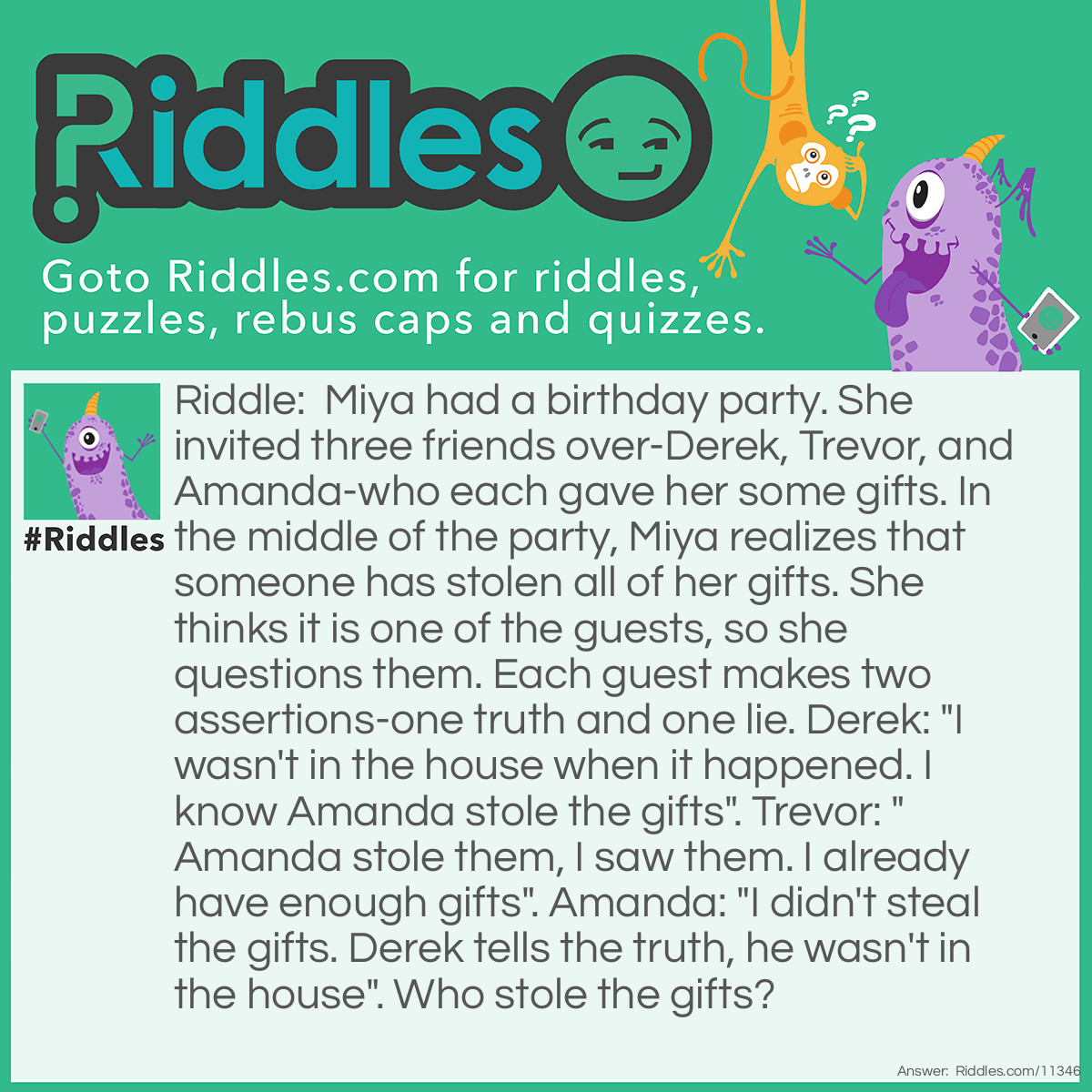 Riddle: Miya had a birthday party. She invited three friends over-Derek, Trevor, and Amanda-who each gave her some gifts. In the middle of the party, Miya realizes that someone has stolen all of her gifts. She thinks it is one of the guests, so she questions them. Each guest makes two assertions-one truth and one lie. Derek: "I wasn't in the house when it happened. I know Amanda stole the gifts". Trevor: "Amanda stole them, I saw them. I already have enough gifts". Amanda: "I didn't steal the gifts. Derek tells the truth, he wasn't in the house". Who stole the gifts? Answer: Trevor stole the gifts. If Derek was the thief, both of his assertions would have been false. And if Amanda was the thief, both of Derek's assertions would have been true. Both cases go against the rules, so Trevor is the thief.