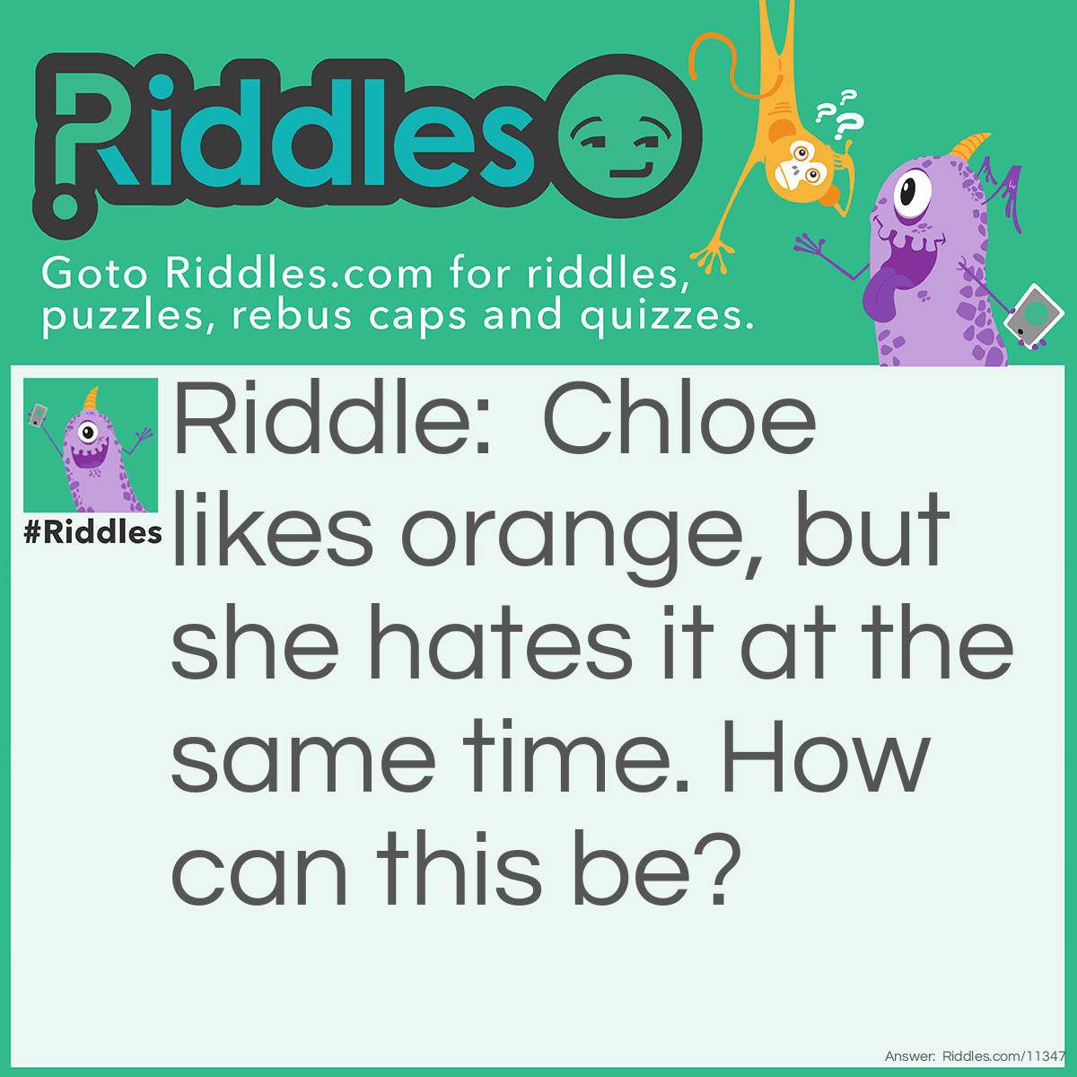 Riddle: Chloe likes orange, but she hates it at the same time. How can this be? Answer: Chloe likes the color orange, but hates orange fruit…or vice-versa (i.e. Chloe likes orange fruit, but hates the color orange).