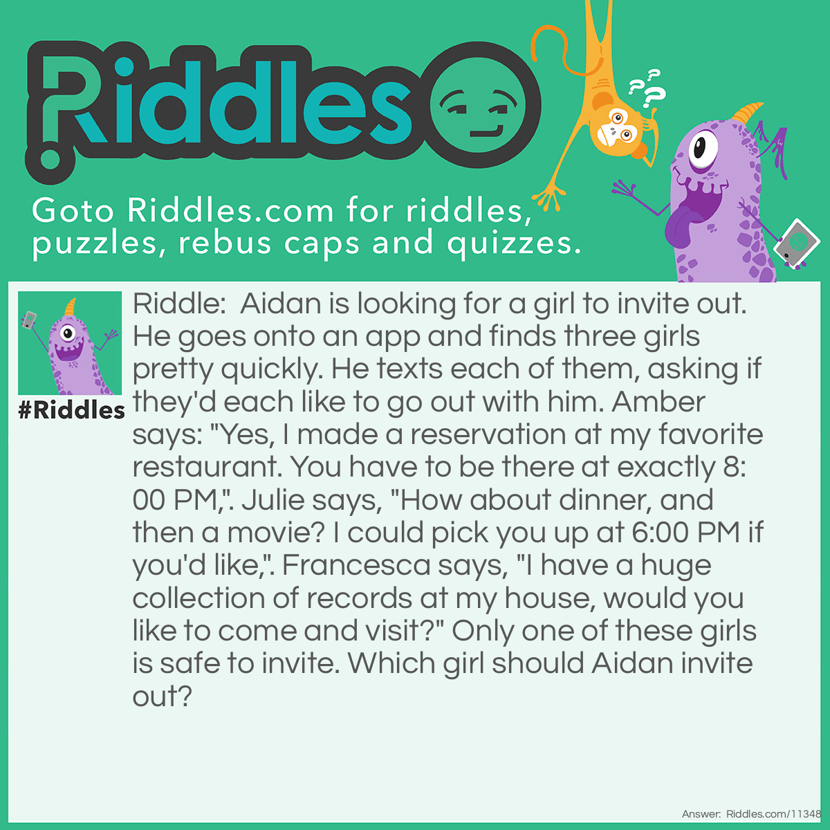 Riddle: Aidan is looking for a girl to invite out. He goes onto an app and finds three girls pretty quickly. He texts each of them, asking if they'd each like to go out with him. Amber says: "Yes, I made a reservation at my favorite restaurant. You have to be there at exactly 8:00 PM,". Julie says, "How about dinner, and then a movie? I could pick you up at 6:00 PM if you'd like,". Francesca says, "I have a huge collection of records at my house, would you like to come and visit?" Only one of these girls is safe to invite. Which girl should Aidan invite out? Answer: Aidan should invite Julie out. Amber didn't even ask if Aidan wanted to go to the restaurant or not. Besides, she's too rude and bossy. Aidan barely knows Francesca; it's unsafe to go to her place alone. Aidan should go with Julie because she seems the safest and the most polite.
