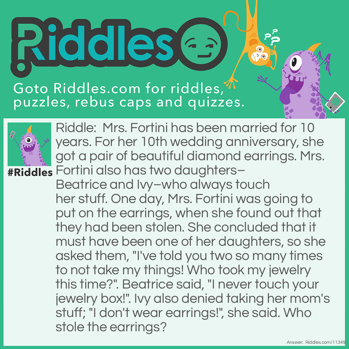 Riddle: Mrs. Fortini has been married for 10 years. For her 10th wedding anniversary, she got a pair of beautiful diamond earrings. Mrs. Fortini also has two daughters–Beatrice and Ivy–who always touch her stuff. One day, Mrs. Fortini was going to put on the earrings, when she found out that they had been stolen. She concluded that it must have been one of her daughters, so she asked them, "I've told you two so many times to not take my things! Who took my jewelry this time?". Beatrice said, "I never touch your jewelry box!". Ivy also denied taking her mom's stuff; "I don't wear earrings!", she said. Who stole the earrings? Answer: It was Ivy who stole the earrings. Her mother didn't specify which piece of jewelry was missing.