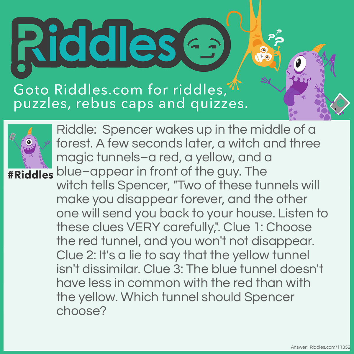 Riddle: Spencer wakes up in the middle of a forest. A few seconds later, a witch and three magic tunnels–a red, a yellow, and a blue–appear in front of the guy. The witch tells Spencer, "Two of these tunnels will make you disappear forever, and the other one will send you back to your house. Listen to these clues VERY carefully,". Clue 1: Choose the red tunnel, and you won't not disappear. Clue 2: It's a lie to say that the yellow tunnel isn't dissimilar. Clue 3: The blue tunnel doesn't have less in common with the red than with the yellow. Which tunnel should Spencer choose? Answer: Spencer should choose the yellow tunnel. If he chooses the red tunnel, he will not NOT disappear; in other words, Spencer WILL disappear if he enters the red tunnel. We can therefore exclude the red tunnel. If he chooses the blue tunnel, he will also disappear; this is because the blue tunnel doesn't have less in common with red than yellow. In other words, the blue tunnel has more in common with red than yellow, so the blue tunnel will also make Spencer disappear. Choosing the yellow tunnel is the safest option because if it's a lie to say that yellow isn't dissimilar, the truth is that yellow IS different from the red and blue tunnels.