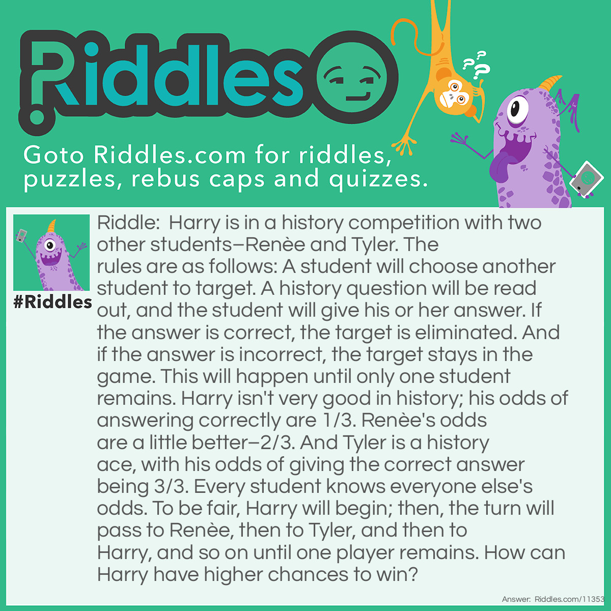 Riddle: Harry is in a history competition with two other students–Renèe and Tyler. The rules are as follows: A student will choose another student to target. A history question will be read out, and the student will give his or her answer. If the answer is correct, the target is eliminated. And if the answer is incorrect, the target stays in the game. This will happen until only one student remains. Harry isn't very good in history; his odds of answering correctly are 1/3. Renèe's odds are a little better–2/3. And Tyler is a history ace, with his odds of giving the correct answer being 3/3. Every student knows everyone else's odds. To be fair, Harry will begin; then, the turn will pass to Renèe, then to Tyler, and then to Harry, and so on until one player remains. How can Harry have higher chances to win? Answer: On Harry's first turn, he should give the incorrect answer on purpose. If he targets Renèe and manages to eliminate her, then it's just Harry and Tyler; however, Tyler will definitely eliminate Harry because HIS odds are much higher. And if Harry targets Tyler and manages to eliminate him, then it's just Harry and Renèe; however, Renèe might eliminate Harry because she has higher odds. If Harry purposefully answers incorrectly, the turn will simply move to Renèe, who will answer next. On Renèe's first turn, she will likely target Tyler because he has higher odds than her. If she manages to eliminate him, then it's just Harry and Renèe. Harry will be going first with his shot at winning the competition. If Renèe doesn't eliminate Tyler, then it will be HIS turn; Tyler will target Renèe and eliminate her for sure due to his odds being higher than hers. Although Harry will have to go against Tyler in the end, it's still a fair situation because Harry will still be going first with a chance to win.