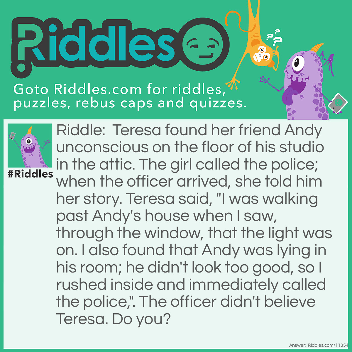 Riddle: Teresa found her friend Andy unconscious on the floor of his studio in the attic. The girl called the police; when the officer arrived, she told him her story. Teresa said, "I was walking past Andy's house when I saw, through the window, that the light was on. I also found that Andy was lying in his room; he didn't look too good, so I rushed inside and immediately called the police,". The officer didn't believe Teresa. Do you? Answer: No; Teresa's story doesn't sound quite right. Andy was found in the attic; it's on the TOP floor of a house. Teresa couldn't possibly see the guy through the window.