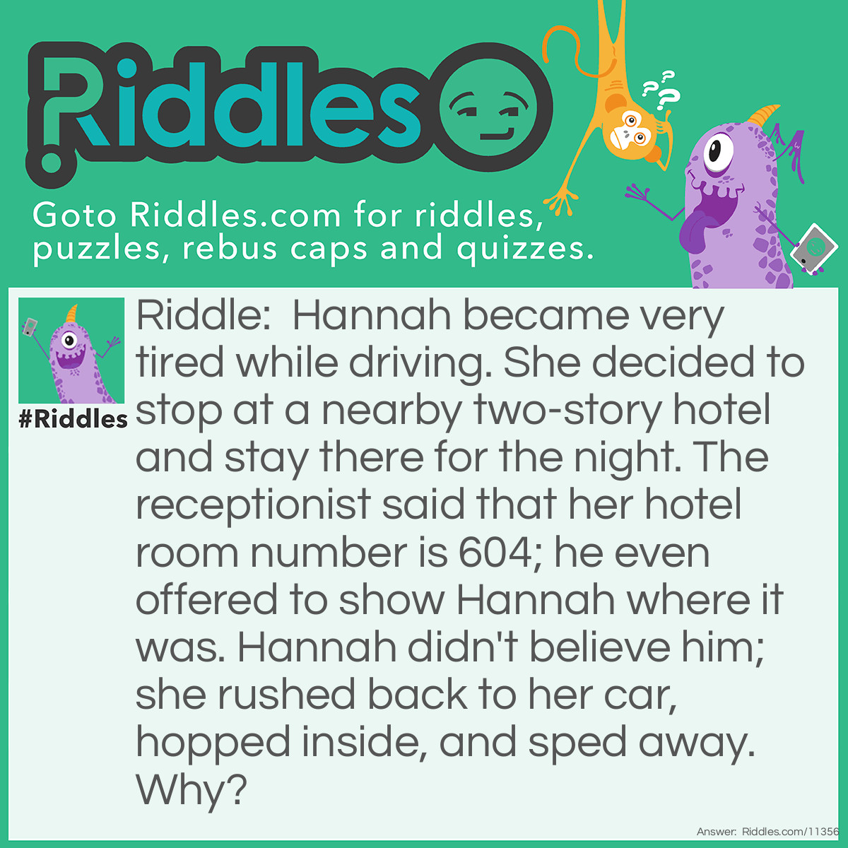 Riddle: Hannah became very tired while driving. She decided to stop at a nearby two-story hotel and stay there for the night. The receptionist said that her hotel room number is 604; he even offered to show Hannah where it was. Hannah didn't believe him; she rushed back to her car, hopped inside, and sped away. Why? Answer: The first digit of a hotel room number usually indicates the floor it is on. Room 604 is supposed to be on the sixth floor, but the hotel only has two floors.