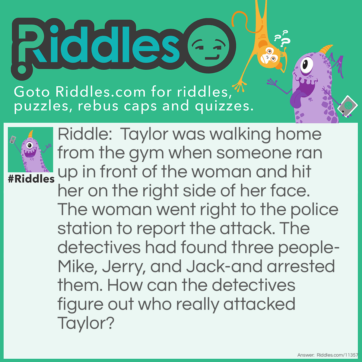 Riddle: Taylor was walking home from the gym when someone ran up in front of the woman and hit her on the right side of her face. The woman went right to the police station to report the attack. The detectives had found three people-Mike, Jerry, and Jack-and arrested them. How can the detectives figure out who really attacked Taylor? Answer: The detectives should give each suspect a marker and ask them to write their names on a whiteboard. Taylor was hit on the right side of her face, which means that the person who attacked her is left-handed. The detectives just need to observe which of the three suspects writes with his left hand, and that person should be arrested.
