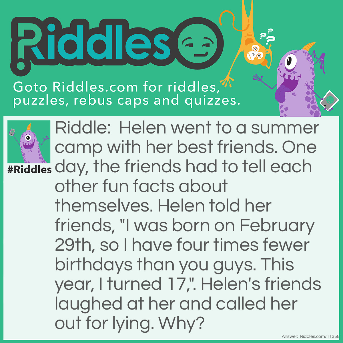 Riddle: Helen went to a summer camp with her best friends. One day, the friends had to tell each other fun facts about themselves. Helen told her friends, "I was born on February 29th, so I have four times fewer birthdays than you guys. This year, I turned 17,". Helen's friends laughed at her and called her out for lying. Why? Answer: February 29th only happens once every four years. Helen couldn't celebrate her 17th birthday on her actual birthday because this number can't be divided by four. So, either she wasn't born on February 29th, or she's not 17.
