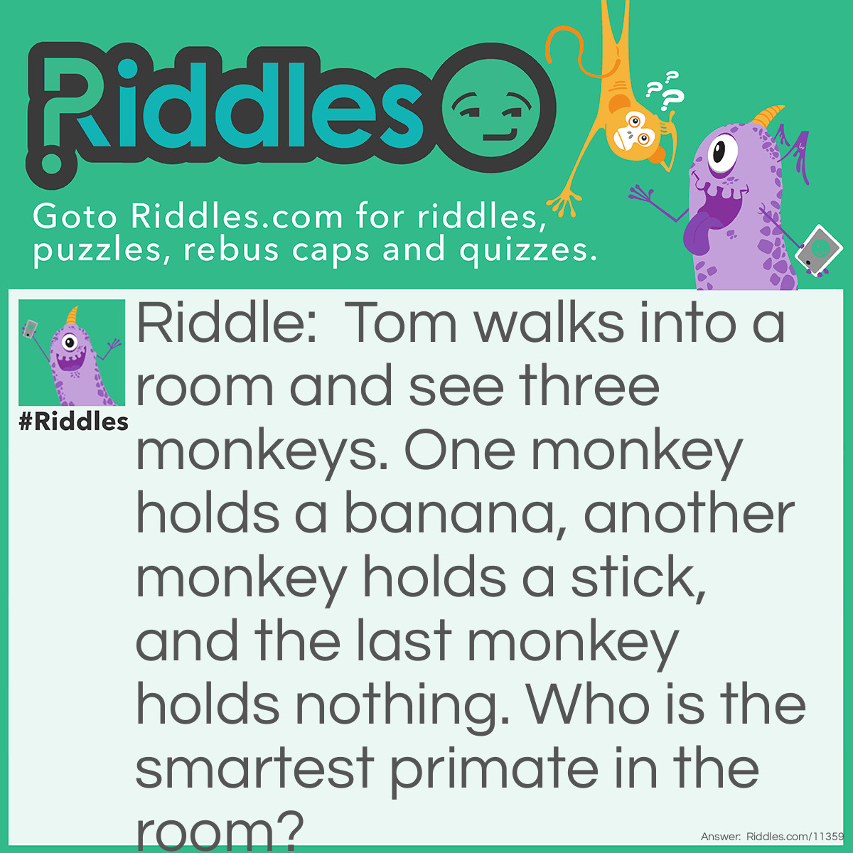 Riddle: Tom walks into a room and see three monkeys. One monkey holds a banana, another monkey holds a stick, and the last monkey holds nothing. Who is the smartest primate in the room? Answer: Assuming that Tom is a human, then he is the smartest primate in the room because humans are also primates.
