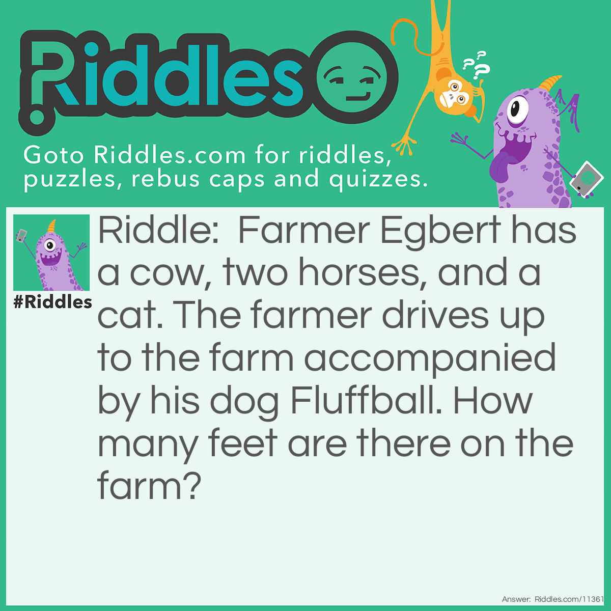 Riddle: Farmer Egbert has a cow, two horses, and a cat. The farmer drives up to the farm accompanied by his dog Fluffball. How many feet are there on the farm? Answer: The task was to count the number of FEET, so the correct answer is just two. Cows and horses have HOOVES; dogs and cats have PAWS; only Egbert, a human, has FEET.