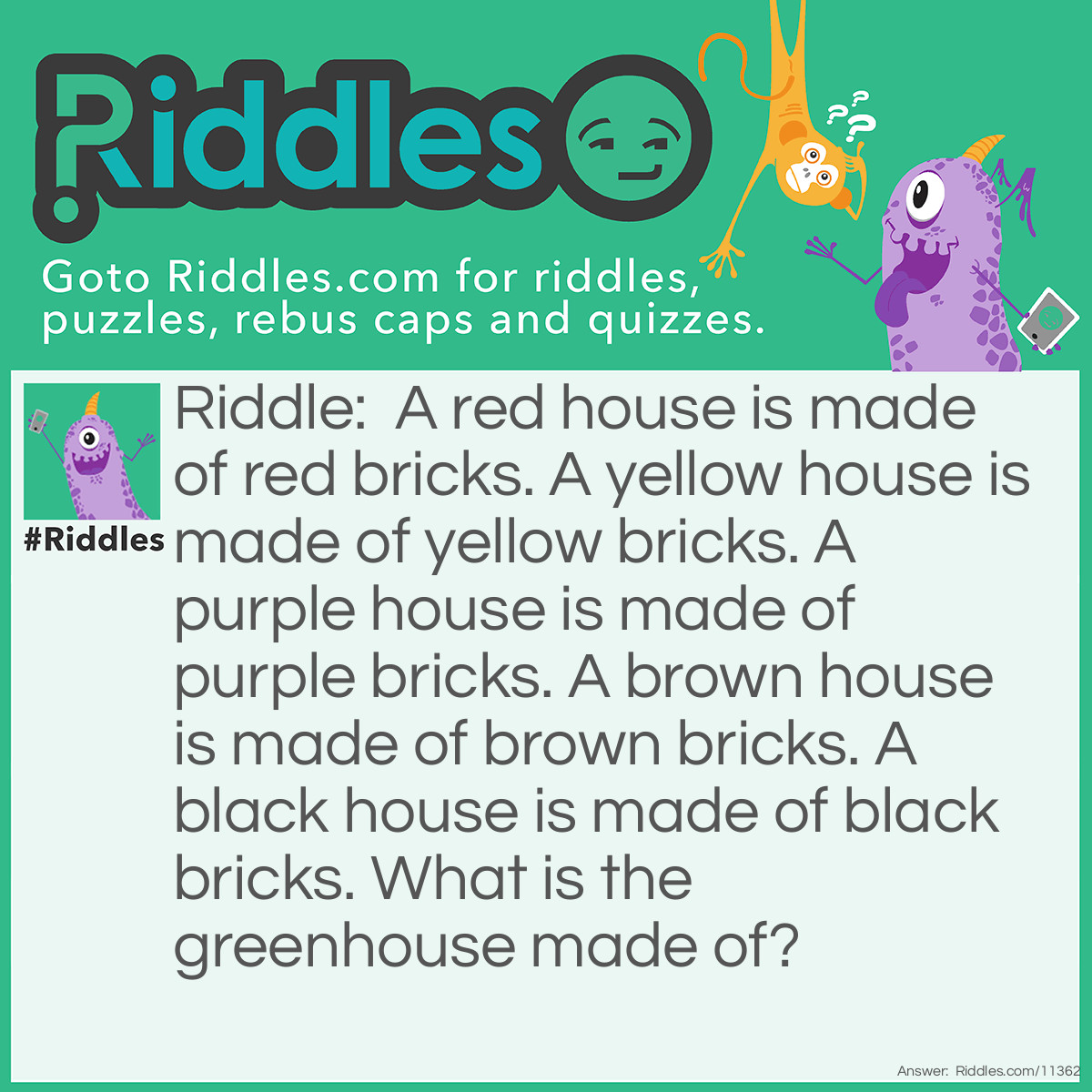 Riddle: A red house is made of red bricks. A yellow house is made of yellow bricks. A purple house is made of purple bricks. A brown house is made of brown bricks. A black house is made of black bricks. What is the greenhouse made of? Answer: A greenhouse is made of glass.