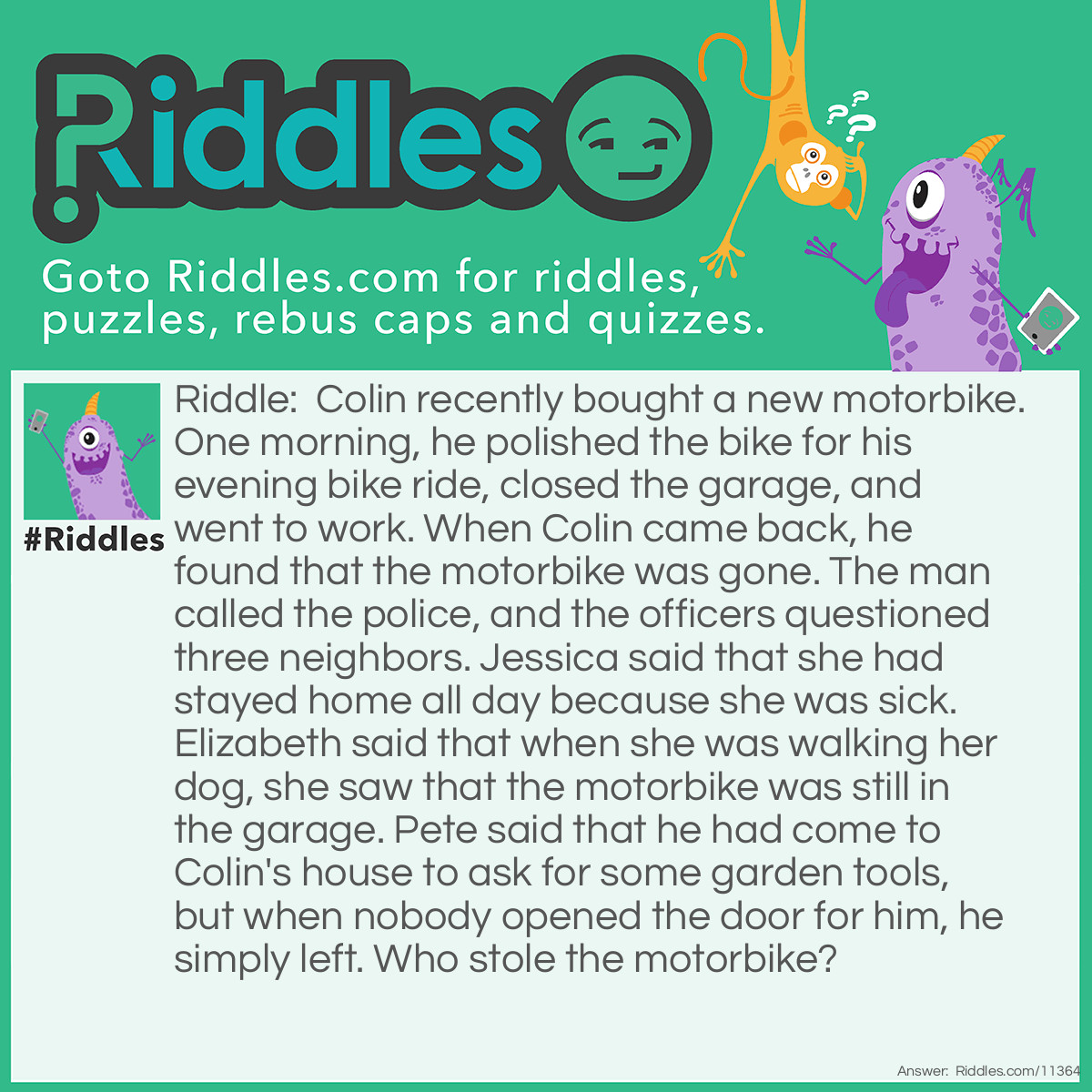 Riddle: Colin recently bought a new motorbike. One morning, he polished the bike for his evening bike ride, closed the garage, and went to work. When Colin came back, he found that the motorbike was gone. The man called the police, and the officers questioned three neighbors. Jessica said that she had stayed home all day because she was sick. Elizabeth said that when she was walking her dog, she saw that the motorbike was still in the garage. Pete said that he had come to Colin's house to ask for some garden tools, but when nobody opened the door for him, he simply left. Who stole the motorbike? Answer: Elizabeth stole the motorbike. She couldn't possibly see that the bike was still in the garage because Colin closed the garage before leaving to go to work.