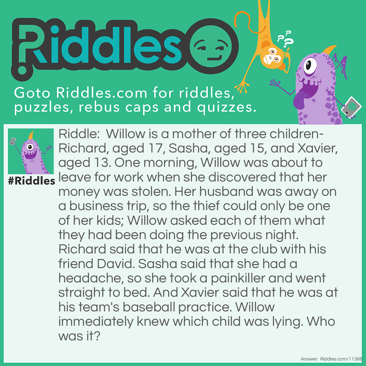 Riddle: Willow is a mother of three children-Richard, aged 17, Sasha, aged 15, and Xavier, aged 13. One morning, Willow was about to leave for work when she discovered that her money was stolen. Her husband was away on a business trip, so the thief could only be one of her kids; Willow asked each of them what they had been doing the previous night. Richard said that he was at the club with his friend David. Sasha said that she had a headache, so she took a painkiller and went straight to bed. And Xavier said that he was at his team's baseball practice. Willow immediately knew which child was lying. Who was it? Answer: Richard is lying. He couldn't be at the club because he's only 17. And before you say, "He could've been at an after-school club", just note that "the club" usually refers to a nightclub; only folks who are 21 or older can get inside. Because Richard is not old enough to get into the club, he couldn't be in there with his friend. Therefore, he must have taken Willow's money.
