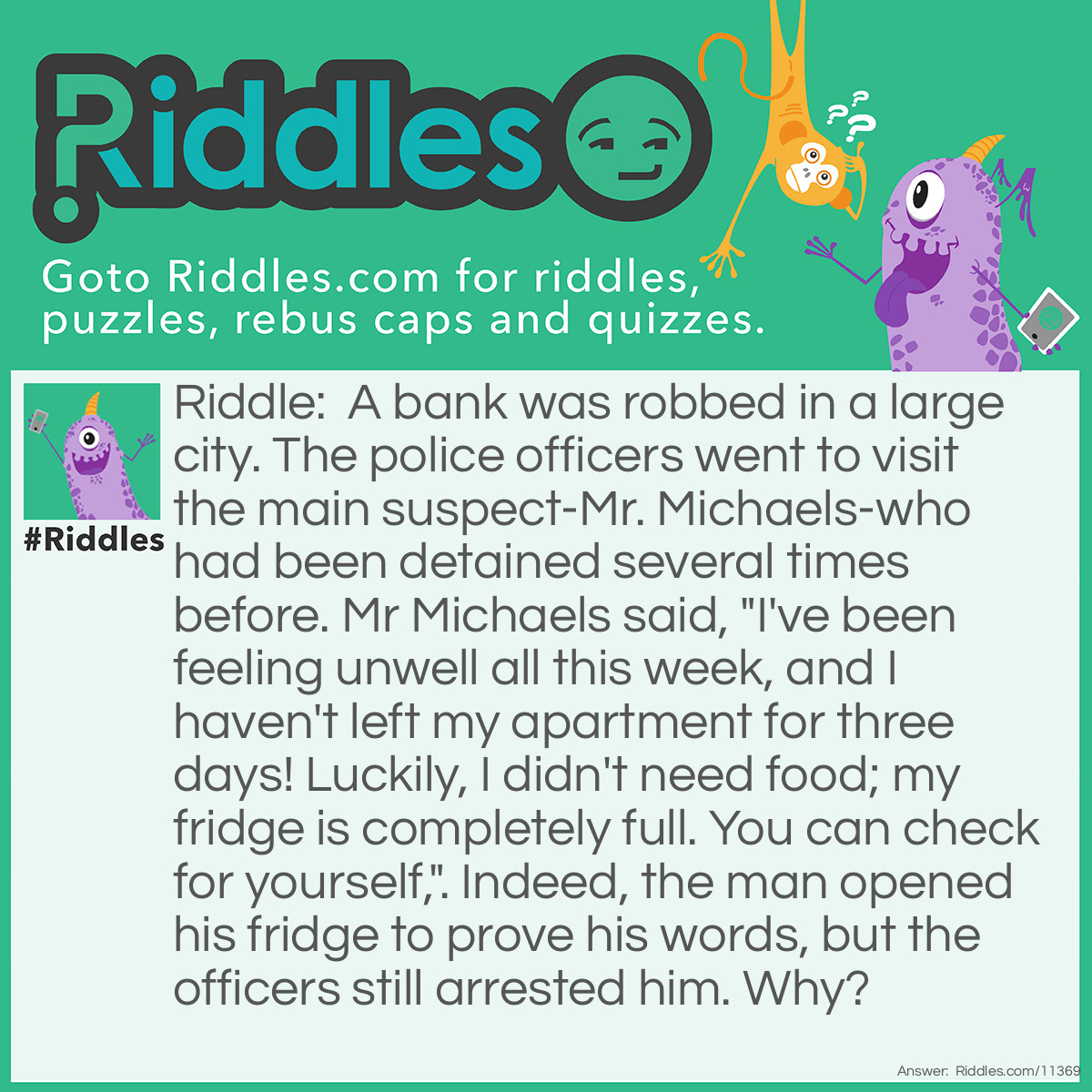 Riddle: A bank was robbed in a large city. The police officers went to visit the main suspect-Mr. Michaels-who had been detained several times before. Mr Michaels said, "I've been feeling unwell all this week, and I haven't left my apartment for three days! Luckily, I didn't need food; my fridge is completely full. You can check for yourself,". Indeed, the man opened his fridge to prove his words, but the officers still arrested him. Why? Answer: If Mr. Michaels had already been staying inside for three days, his fridge wouldn't be so full…simply because we need to EAT in order to survive. It's not likely that Mr. Michaels would be doing too well after not eating for three days.