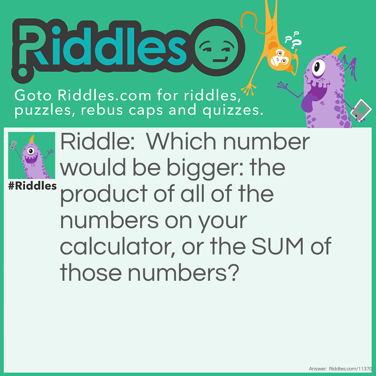 Riddle: Which number would be bigger: the product of all of the numbers on your calculator, or the SUM of those numbers? Answer: The sum would be bigger because multiplying any number by zero always results in zero. Yes, you have to include zero; it is also a number on your calculator.
