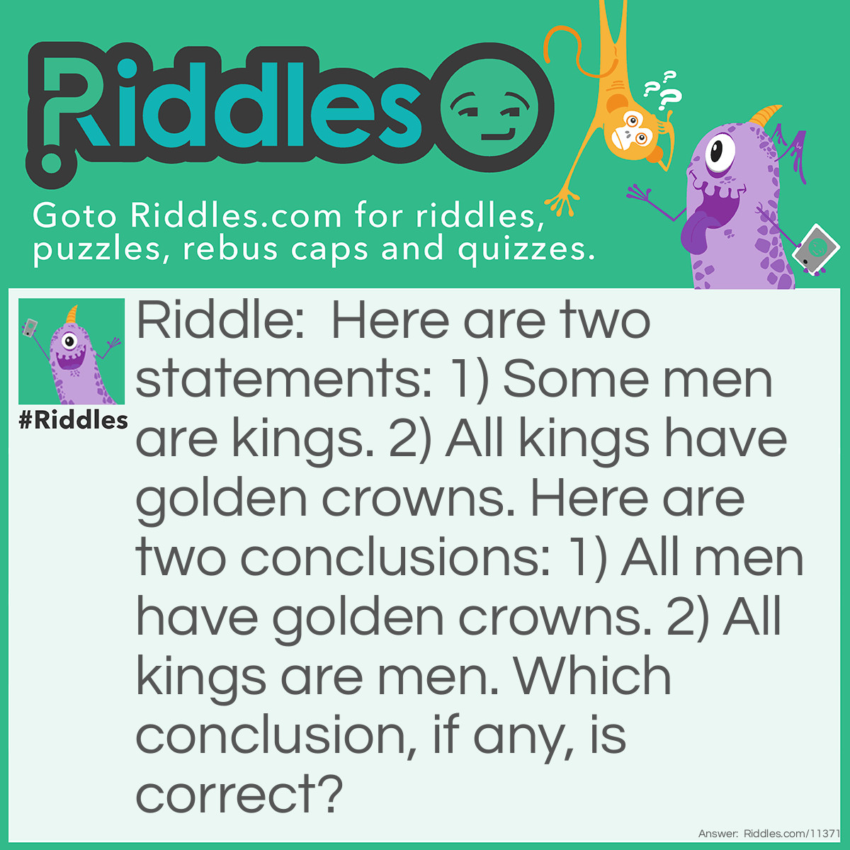 Riddle: Here are two statements: 1) Some men are kings. 2) All kings have golden crowns. Here are two conclusions: 1) All men have golden crowns. 2) All kings are men. Which conclusion, if any, is correct? Answer: Neither conclusion is correct. Conclusion 1 is incorrect; not all men have golden crowns because only SOME men are kings. Conclusion 2 is also incorrect; not all kings are men because all kings have golden crowns, but men do not (men are usually of a lower status than kings). Therefore, both conclusions are incorrect.