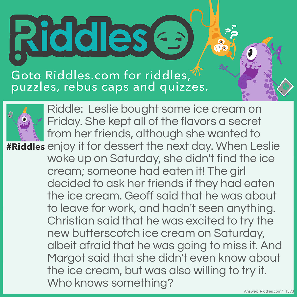 Riddle: Leslie bought some ice cream on Friday. She kept all of the flavors a secret from her friends, although she wanted to enjoy it for dessert the next day. When Leslie woke up on Saturday, she didn't find the ice cream; someone had eaten it! The girl decided to ask her friends if they had eaten the ice cream. Geoff said that he was about to leave for work, and hadn't seen anything. Christian said that he was excited to try the new butterscotch ice cream on Saturday, albeit afraid that he was going to miss it. And Margot said that she didn't even know about the ice cream, but was also willing to try it. Who knows something? Answer: Christian couldn't be sure that there was a butterscotch taste among the ice cream flavors because Leslie kept all of the flavors in secret. Therefore, he knows something about the stolen ice cream.