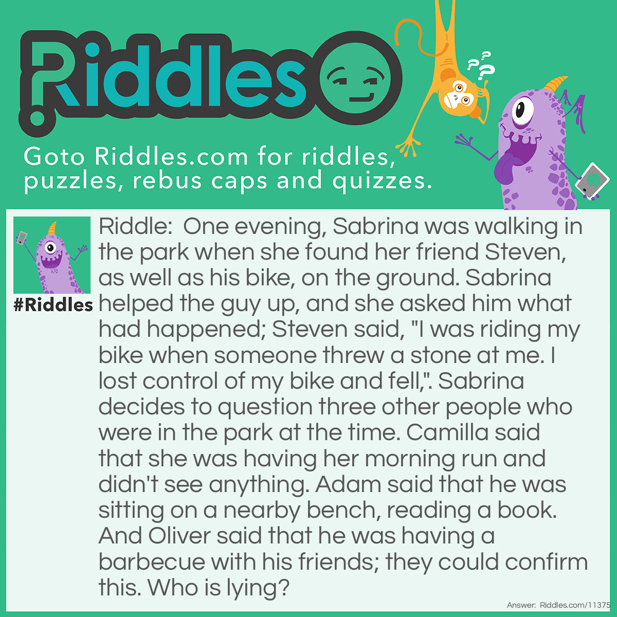 Riddle: One evening, Sabrina was walking in the park when she found her friend Steven, as well as his bike, on the ground. Sabrina helped the guy up, and she asked him what had happened; Steven said, "I was riding my bike when someone threw a stone at me. I lost control of my bike and fell,". Sabrina decides to question three other people who were in the park at the time. Camilla said that she was having her morning run and didn't see anything. Adam said that he was sitting on a nearby bench, reading a book. And Oliver said that he was having a barbecue with his friends; they could confirm this. Who is lying? Answer: Camilla couldn't have her MORNING run because it was EVENING. Therefore, she is lying.
