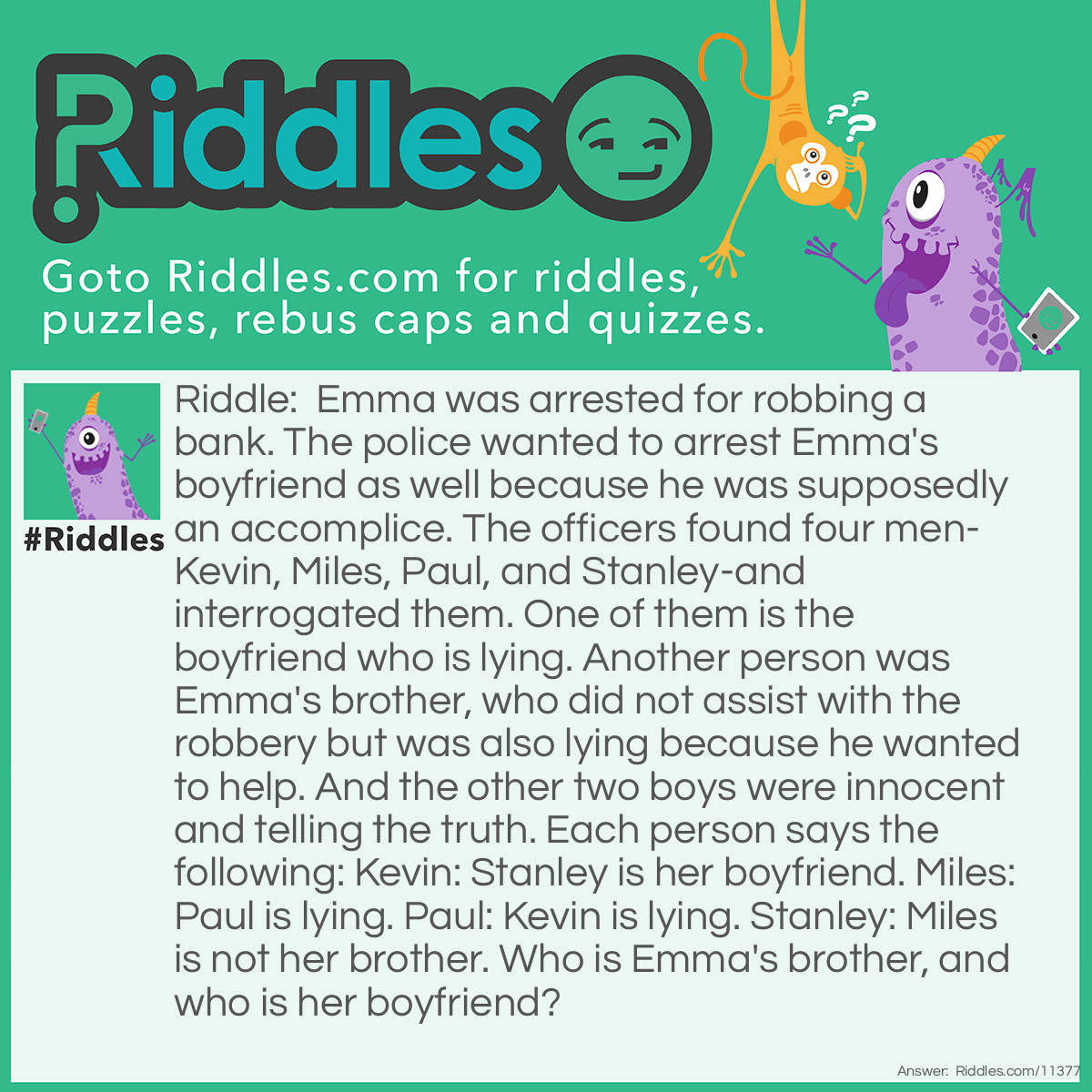 Riddle: Emma was arrested for robbing a bank. The police wanted to arrest Emma's boyfriend as well because he was supposedly an accomplice. The officers found four men-Kevin, Miles, Paul, and Stanley-and interrogated them. One of them is the boyfriend who is lying. Another person was Emma's brother, who did not assist with the robbery but was also lying because he wanted to help. And the other two boys were innocent and telling the truth. Each person says the following: Kevin: Stanley is her boyfriend. Miles: Paul is lying. Paul: Kevin is lying. Stanley: Miles is not her brother. Who is Emma's brother, and who is her boyfriend? Answer: Kevin is Emma's brother, and Miles is her boyfriend. If Kevin is telling the truth, then Stanley is lying because the boyfriend lies. This means Miles is also lying because according to these conditions, Miles IS the brother who is lying. But then, Paul is telling the truth. It contradicts that Kevin is telling the truth because both of them cannot be truthful at the same time. So, Kevin is lying, Paul is telling the truth, and Miles is lying. By default, Stanley is the other man telling the truth. The two liars are Kevin and Miles; they are Emma's boyfriend and brother. Since Stanley said that Miles is NOT her brother, and that statement is true, it means Kevin is her brother, and Miles is her boyfriend.