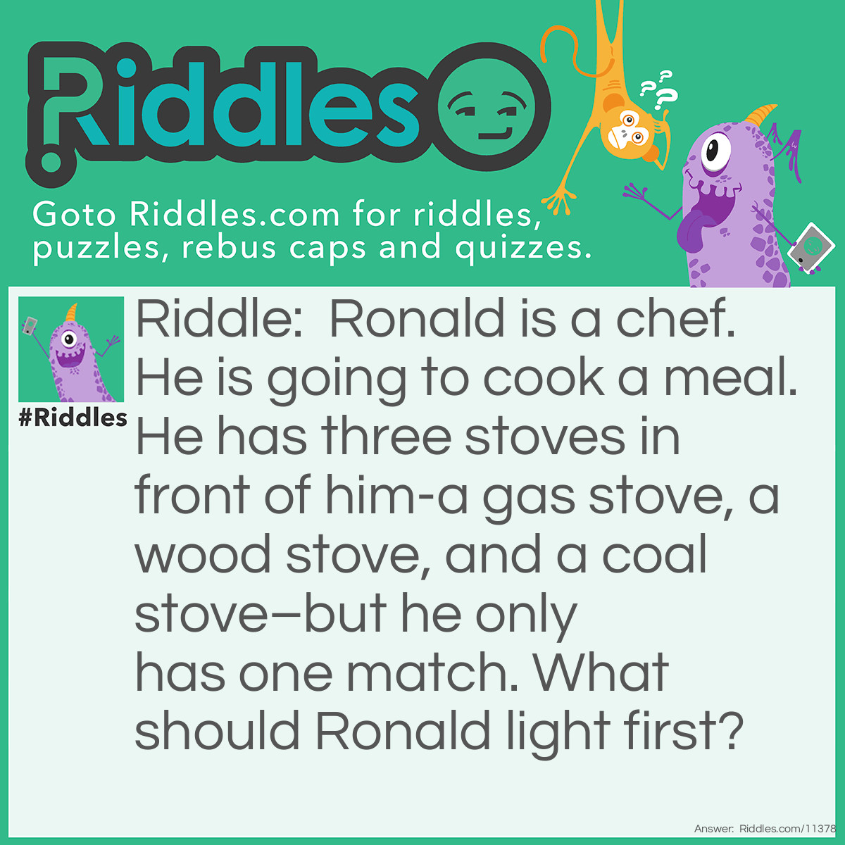 Riddle: Ronald is a chef. He is going to cook a meal. He has three stoves in front of him-a gas stove, a wood stove, and a coal stove–but he only has one match. What should Ronald light first? Answer: Ronald should light the match first because the match needs to be lit up before he can light up anything else. After all, I never said that the match was lit in the first place!