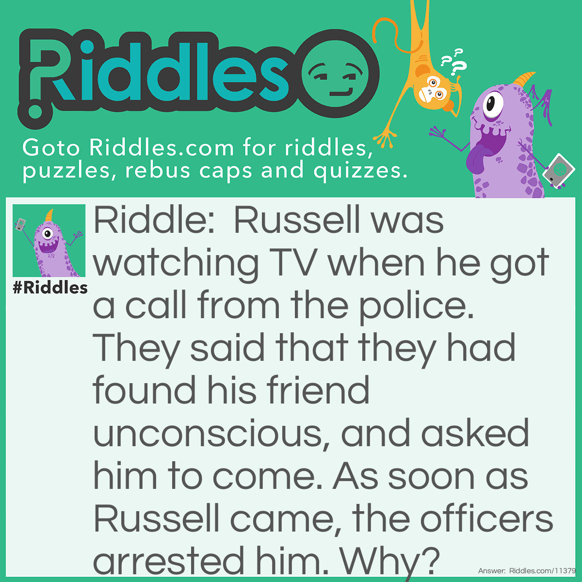 Riddle: Russell was watching TV when he got a call from the police. They said that they had found his friend unconscious, and asked him to come. As soon as Russell came, the officers arrested him. Why? Answer: The officers didn't tell Russell the exact location to come to. How would the man know where to come if he didn't know what happened?