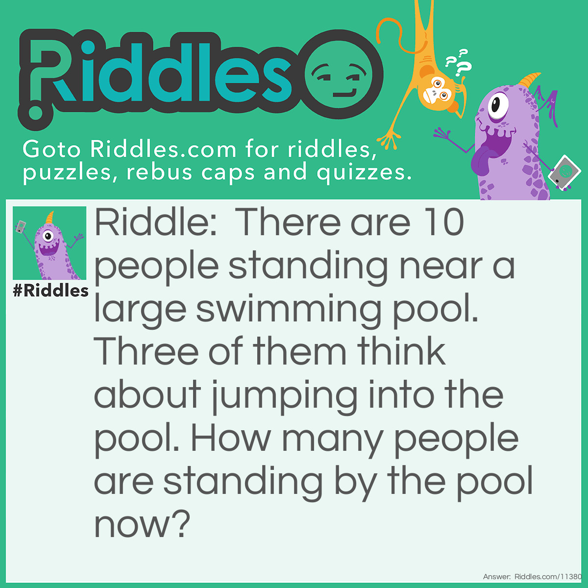 Riddle: There are 10 people standing near a large swimming pool. Three of them think about jumping into the pool. How many people are standing by the pool now? Answer: 10. Those three people simply "thought about jumping into the pool"; they didn't actually jump in.