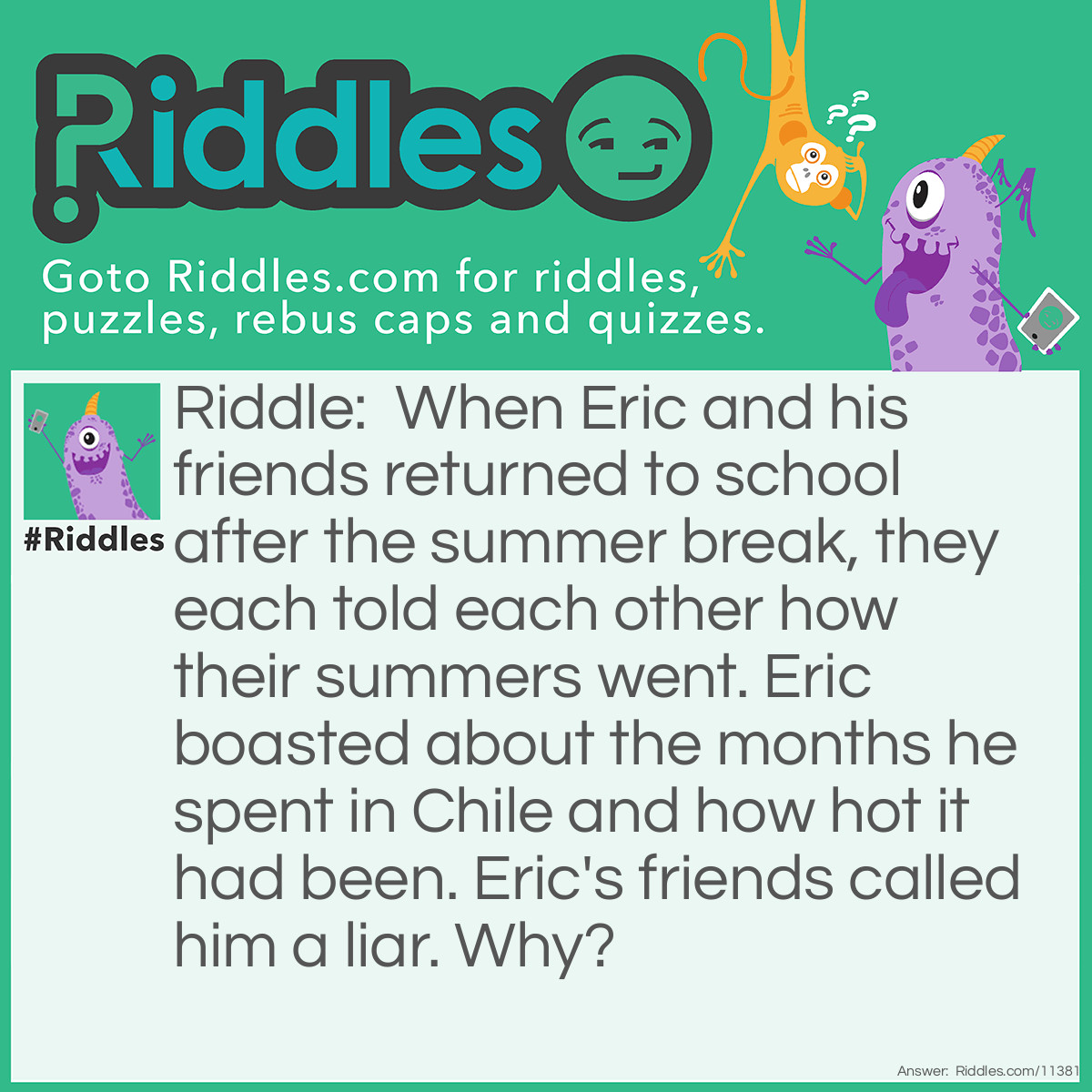 Riddle: When Eric and his friends returned to school after the summer break, they each told each other how their summers went. Eric boasted about the months he spent in Chile and how hot it had been. Eric's friends called him a liar. Why? Answer: Assuming that these friends live in the United States, if it's summer in the U.S (which is in North America), it's winter in Chile because Chile is in South America. It can't possibly be hot during the winter. Therefore, Eric lied about being in Chile.