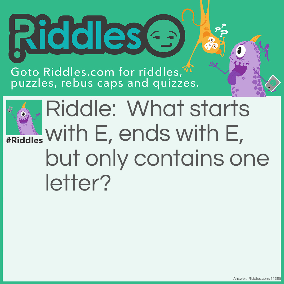 Riddle: What starts with E, ends with E, but only contains one letter? Answer: It's an envelope! You have to think about it literally; an "envelope" begins with E, ends with E, and only contains one letter–the "letter" is the letter you type/write. Some people believe it could be "eye" or "Eve" or "ewe", however, those things contain THREE letters (yes, you have to count the E's in each word because E is also a letter).