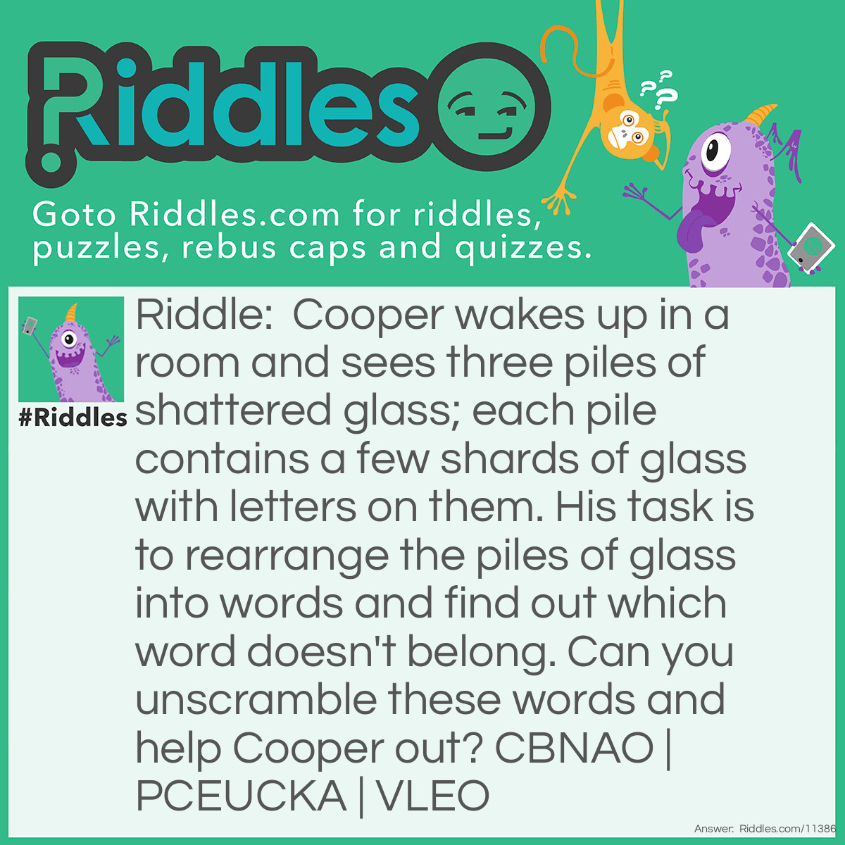 Riddle: Cooper wakes up in a room and sees three piles of shattered glass; each pile contains a few shards of glass with letters on them. His task is to rearrange the piles of glass into words and find out which word doesn't belong. Can you unscramble these words and help Cooper out? CBNAO | PCEUCKA | VLEO Answer: The three words are BACON, CUPCAKE, and LOVE. This riddle is open to many interpretations, so there are multiple answers. For example, BACON doesn't end with an E (unlike CUPCAKE and LOVE). However, CUPCAKE has three vowels (while BACON and LOVE have two each). On the other hand, LOVE is an emotion (while BACON and CUPCAKE are foods). No matter which word you pick, there is at least one reason for it being correct.